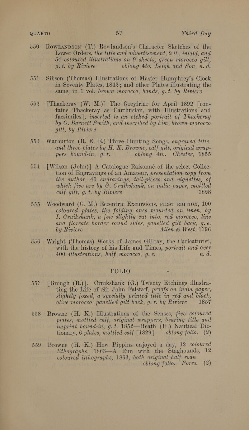 990 Rowianpson (T.) Rowlandson’s Character Sketches of the Lower Orders, the title and advertisement, 2 Il., inlaid, and 54 coloured wlustrations on 9 sheets, green morocco gilt, gi by Lwiere oblong 4to. Leigh and Son, n. d. Sibson (Thomas) Llustrations of Master Humphrey’s Clock im Seventy Plates, 1842; and other Plates illustrating the same, in 1 vol. brown morocco, bands, g.t. by Riviere [Thackeray (W. M.)| The Greyfriar for April 1892 [con- tains Thackeray as Carthusian; with Illustrations and facsimiles|, inserted is an etched portrait of Thackeray by G. Barnett Smith, and wscribed by hum, brown morocco gut, by Riviere Warburton (R. HE. E.) Three Hunting Songs, engraved title, and three plates by H. K. Browne, calf gilt, original wrap- pers bound-in, g.t. oblong 4to. Chester, 1855 | Wilson (John)| A Catalogue Raisonné of the select Collec- tion of Engravings of an Amateur, presentation copy from the author, 40 engravings, tatl-pieces and vignettes, of which five are by G. Cruikshank, on dia paper, mottled calf gilt, g.t. by Riviere 1828 Woodward (G. M.) Eccentric Excursions, FIRST EDITION, 100 coloured plates, the folding ones mounted on linen, by I. Cruikshank, a few slightly cut into, red morocco, line and floreate border round sides, panelled gilt back, g.e. by Rwiere Allen &amp; West, 1796 Wright (Thomas) Works of James Gillray, the Caricaturist, with the history of his Life and Times, portrait and over 400 wlustrations, half morocco, gq. é. n. d. FOLIO. - [Brough (R.)]. Cruikshank (G.) Twenty Etchings illustra- ting the Life of Sir John Falstaff, proofs on india paper, slightly foxed, a specially printed title in red and black, olive morocco, panelled git back, g.t. by Riviere 1857 Browne (H. K.) Illustrations of the Senses, five colowred plates, mottled calf, original wrappers, bearing trtle and unprint bound-in, g.t. 1852—Heath (H.) Nautical Dic- tionary, 6 plates, mottled calf [1829 | oblong folto. (2) Browne (H. K.) How Pippins enjoyed a day, 12 coloured lithographs, 1863—A Run with the Staghounds, 1% coloured lithographs, 1863, both original half roan oblong folio. Fores. (2)