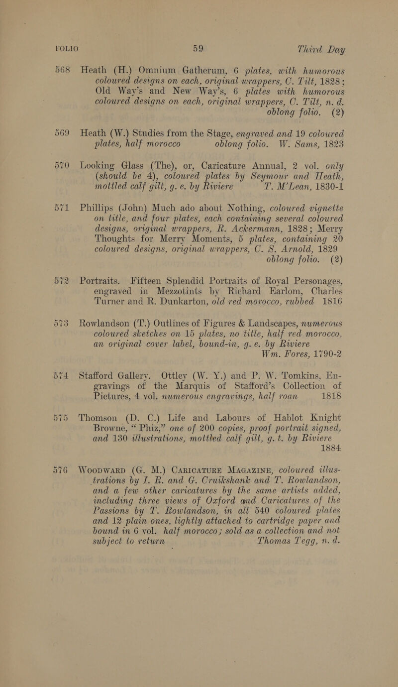 568 Heath (H.) Omnium Gatherum, 6 plates, with humorous coloured designs on each, original wrappers, CO. Tilt, 1828: Old Way’s and New Way’s, 6 plates with humorous coloured designs on each, original wrappers, C. Tilt, n. d. oblong folio. (2) 569 Heath (W.) Studies from the Stage, engraved and 19 coloured plates, half morocco oblong folio. W. Sams, 1823 570 Looking Glass (The), or, Caricature Annual, 2 vol. only (should be 4), coloured plates by Seymour and Heath, mottled calf gilt, g. e. by Rwiere T. M’Lean, 1830-1 571 Philips (John) Much ado about Nothing, coloured vignette on title, and four plates, each containing several coloured designs, original wrappers, R. Ackermann, 1828; Merry Thoughts for Merry Moments, 5 plates, containing 20 coloured designs, original wrappers, C. S. Arnold, 1829 oblong folio. (2) 572 Portraits. Fifteen Splendid Portraits of Royal Personages, engraved in Mezzotints by Richard EHarlom, Charles Turner and R. Dunkarton, old red morocco, rubbed 1816 573 Rowlandson (T.) Outlines of Figures &amp; Landscapes, nwmerous coloured sketches on 15 plates, no title, half red morocco, an original cover label, bound-in, g.e. by Rwiere Wm. Fores, 1790-2 574 Stafford Gallery. Ottley (W. Y.) and P. W. Tomkins, En- gravings of the Marquis of Stafford’s Collection of Pictures, 4 vol. numerous engravings, half roan 1818 575 Thomson (D. C.) Life and Labours of Hablot Knight Browne, “ Phiz,” one of 200 copies, proof portrait signed, and 130 illustrations, mottled calf gilt, g.t. by Rwiere 1884. 576 Woopwarp (G. M.) CaricaturE MaGazine, coloured tllus- trations by I. R. and G. Cruikshank and T. Rowlandson, and a few other caricatures by the same artists added, including three views of Oxford and Caricatures of the Passions by T. Rowlandson, wm all 540 coloured plates and 12 plain ones, lightly attached to cartridge paper and bound in 6 vol. half morocco; sold as a collection and not subject to return Thomas Tegg, n. d-