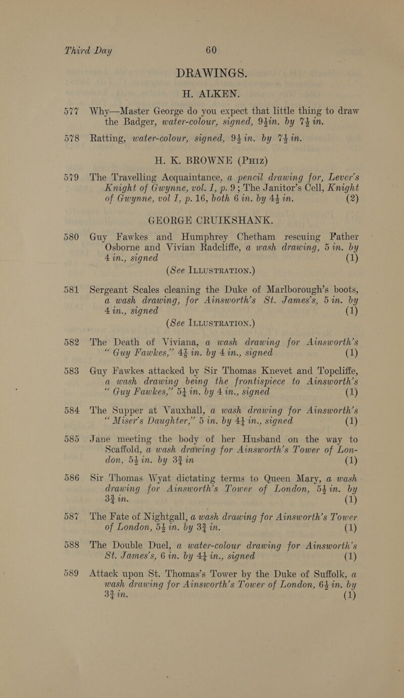 DRAWINGS. H. ALKEN. Why—Master George do you expect that little thing to draw the Badger, water-colour, signed, 94m. by V4 1m. Ratting, water-colour, signed, 94in. by Thm. H. K. BROWNE (Putz) The Travelling Acquaintance, a pencil drawing for, Lever’s Knight of Gwynne, vol. I, p. 9; The Janitor’s Cell, Knight of Gwynne, vol I, p. 16, both 6 wm. by 44 wm. (2) GEORGE CRUIKSHANK. Guy Fawkes and Humphrey Chetham rescuing father Osborne and Vivian Radcliffe, a wash drawing, 5m. by 4in., signed (1) (See ILLUSTRATION.) Sergeant Scales cleaning the Duke of Marlborough’s boots, a wash drawing, for Ainsworth’s St. James’s, 5an. by 4 in., signed (1) (See ILLUSTRATION.) The Death of Viviana, a@ wash drawing for Ainsworth’s “Guy Fawkes,” 4§ in. by 4%n., signed (1) Guy Fawkes attacked by Sir Thomas Knevet and Topcliffe, a wash drawing bewmg the frontismece to Ainsworth’s “ Guy Fawkes,” 541n. by 41., signed (1) The Supper at Vauxhall, a wash drawing for Aimsworth’s “ Miser’s Daughter,’ 5 in. by 44 in., signed eae Jane meeting the body of her Husband on the way to Scaffold, a wash drawing for Ainsworth’s Tower of Lon- don, 54in. by 32m (1) Sir Thomas Wyat dictating terms to Queen Mary, a wash drawing for Ainsworth’s Tower of London, 54%. by 3$ UN. 1 The Fate of Nightgall, a wash drawing for Ainsworth’s Tower of London, 541m. by 3% in. (1) The Double Duel, a water-colour drawing for Ainsworth’s St. James's, 6 in. by 44 in., signed Attack upon St. Thomas’s Tower by the Duke of Suffolk, a wash drawing for Ainsworth’s Tower of London, 64 in. by