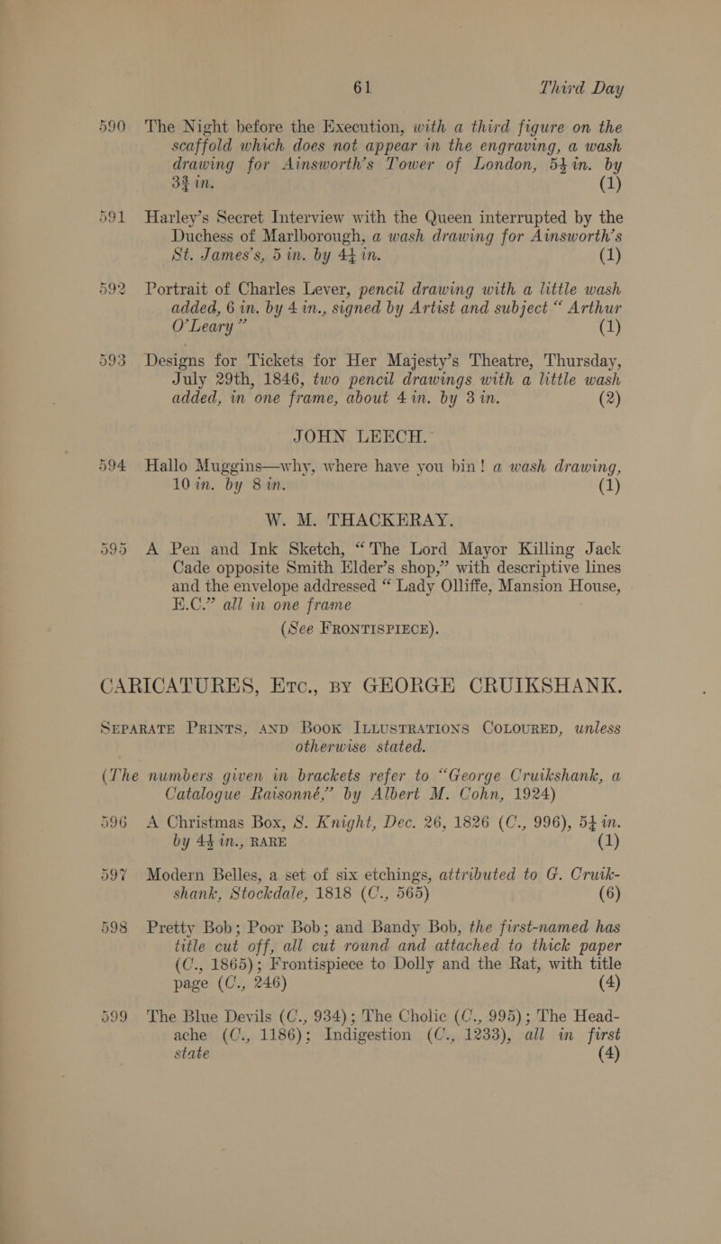 594 Cr we) Cr 61 Third Day The Night before the Execution, with a third figure on the scaffold which does not appear in the engraving, a wash drawing for Ainsworth’s Tower of London, 541in. by 33 in. (1) Harley’s Secret Interview with the Queen interrupted by the Duchess of Marlborough, a wash drawing for Aimsworth’s St. James's, 5 in. by 44 in. (1) Portrait of Charles Lever, pencil drawing with a little wash added, 6 in. by 4 1n., signed by Artist and subject “ Arthur O'Leary ” (1) Designs for Tickets for Her Majesty’s Theatre, Thursday, July 29th, 1846, two pencil drawings with a little wash added, mm one frame, about 41n. by 3 in. (2) JOHN LEECH.: Hallo Muggins—why, where have you bin! a wash drawing, 10 in. by 81M. (1) W. M. THACKERAY. A Pen and Ink Sketch, “The Lord Mayor Killing Jack Cade opposite Smith Elder’s shop,” with descriptive lines and the envelope addressed “ Lady Olliffe, Mansion House, E.C.” all in one frame (See FRONTISPIECE). otherwise stated. 596 597 598 Catalogue Raisonné,’ by Albert M. Cohn, 1924) A Christmas Box, 8S. Knight, Dec. 26, 1826 (C., 996), 54m. by 44 1n., RARE (1) Modern Belles, a set of six etchings, aitributed to G. Crusk- shank, Stockdale, 1818 (C., 565) (6) Pretty Bob; Poor Bob; and Bandy Bob, the first-named has title cut off, all cut round and attached to thick paper (C., 1865); Frontispiece to Dolly and the Rat, with title page (C., 246) (4) The Blue Devils (C., 934); The Cholic (C., 995); The Head- ache (C., 1186); Indigestion (C., 1233), all in forst