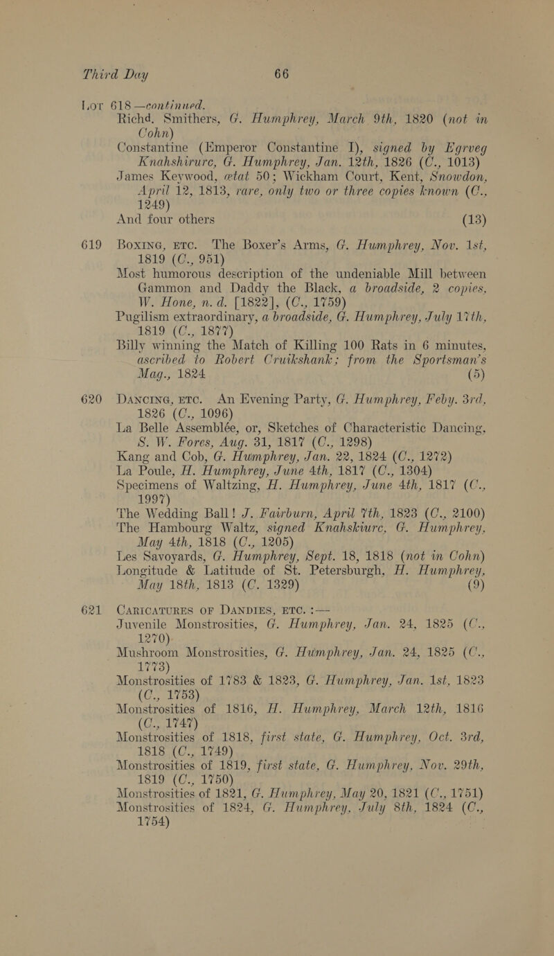 619 620 621 Richd. Smithers, G. Humphrey, March 9th, 1820 (not in Cohn) Constantine (Hmperor Constantine 1), signed by Egrveg Knahshirure, G. Humphrey, Jan. 12th, 1826 (C., 1013) James Keywood, etat 50; Wickham Court, Kent, Snowdon, April 12, 1813, rare, only two or three copies known (C., 1249) And four others (13) Boxine, ETC. The Boxer’s Arms, G. Humphrey, Nov. 1st, 1819 (951) Most humorous description of the undeniable Mill between Gammon and Daddy the Black, a broadside, 2 copies, W. Hone, n. d. [1822], (C., 1759) Pugilism extraordinary, a broadside, G. Humphrey, July 17th, LB19 (C3 A827) Billy winning the Match of Killing 100 Rats in 6 minutes, ascribed to Robert Cruikshank; from the Sportsman’s Mag., 1824 (5) DANCING, ETC. An Evening Party, G. Humphrey, Feby. 3rd, 1826 (C., 1096) La Belle Assemblée, or, Sketches of Characteristic Dancing, S. W. Fores, Aug. 31, 1817 (C., 1298) Kang and Cob, G. Humphrey, Jan. 22, 1824 (C., 1272) La Poule, H. Humphrey, June 4th, 1817 (C., 1304) Specimens of Waltzing, H. Humphrey, June 4th, 1817 (C., 1997) The Wedding Ball! J. Fairburn, April Vth, 1823 (C., 2100) The Hambourg Waltz, signed Knahskiurc, G. Humphrey, May 4th, 1818 (C., 1205) Les Savoyards, G. Humphrey, Sept. 18, 1818 (not in Cohn) Longitude &amp; Latitude of St. Petersburgh, H. Humphrey, May 18th, 1813 (C. 1329) (9) CARICATURES OF DANDIES, ETC. :— : Juvenile Monstrosities, G. Humphrey, Jan. 24, 1825 (C., 1270) Mushroom Monstrosities, G. Humphrey, Jan. 24, 1825 (C., 1773) Monstrosities of 1783 &amp; 1823, G. Humphrey, Jan. Ist, 1823 (C., 1753) Monstrosities of 1816, H. Humphrey, March 12th, 1816 (C., 1747) Monstrosities of 1818, first state, G. Humphrey, Oct. 3rd, 1818 (C., 1749) Monstrosities of 1819, first state, G. Humphrey, Nov. 29th, 1819 (C., 1750) Monstrosities of 1821, G. Humphrey, May 20, 1821 (C., 1751) Monstrosities of 1824, G. Humphrey, July 8th, 1824 (C., 1754)