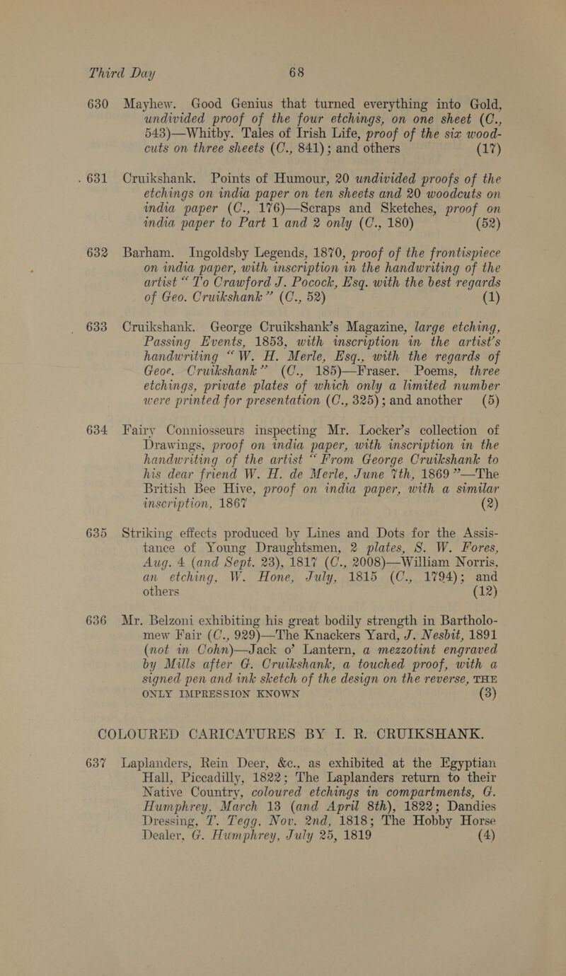 630 Mayhew. Good Genius that turned everything into Gold, undwided proof of the four etchings, on one sheet (C., 543)—Whitby. Tales of Irish Life, proof of the six wood- cuts on three sheets (C., 841); and others (17) . 631 Cruikshank. Points of Humour, 20 undwided proofs of the etchings on india paper on ten sheets and 20 woodcuts on india paper (C., 176)—Scraps and Sketches, proof on india paper to Part 1 and 2 only (C., 180) (52) 632 Barham. Ingoldsby Legends, 1870, proof of the frontispiece on india paper, with inscription in the handwriting of the artist “ To Crawford J. Pocock, Esq. with the best regards of Geo. Cruikshank” (C., 52) (1) 633 Cruikshank. George Cruikshank’s Magazine, large etching, Passing Events, 1853, with inscription in the artist’s handwriting “W. H. Merle, Esq., with the regards of Geoe. Cruikshank” (C., 185)—Fraser. Poems, three etchings, private plates of which only a limited number were printed for presentation (C., 325); and another (5)  634 Fairy Conniosseurs inspecting Mr. Locker’s collection of Drawings, proof on india paper, with inscription in the handwriting of the artist “ From George Cruikshank to his dear friend W. H. de Merle, June 7th, 1869 ”—The British Bee Hive, proof on india paper, with a similar inscription, 1867 (2) 635 Striking effects produced by Lines and Dots for the Assis- tance of Young Draughtsmen, 2 plates, S. W. Fores, Aug. 4 (and Sept. 23), 1817 (C., 2008)—Wiliam Norris, an etching, W. Hone, July, 1815 (C., 1794); and others (12) 636 Mr. Belzoni exhibiting his great bodily strength in Bartholo- mew Fair (C., 929)—The Knackers Yard, J. Nesbit, 1891 (not m Cohn)—Jack o’? Lantern, a mezzotint engraved by Mills after G. Cruikshank, a touched proof, with a signed pen and ink sketch of the design on the reverse, THE ONLY IMPRESSION KNOWN (3) COLOURED CARICATURES BY I. R. CRUIKSHANK. 637 Laplanders, Rein Deer, &amp;c., as exhibited at the Egyptian Hall, Piccadilly, 1822; The Laplanders return to their Native Country, coloured etchings in compartments, G. Humphrey, March 13 (and April 8th), 1822; Dandies Dressing, T. Tegg, Nov. 2nd, 1818; The Hobby Horse Dealer, G. Humphrey, July 25, 1819 (4)