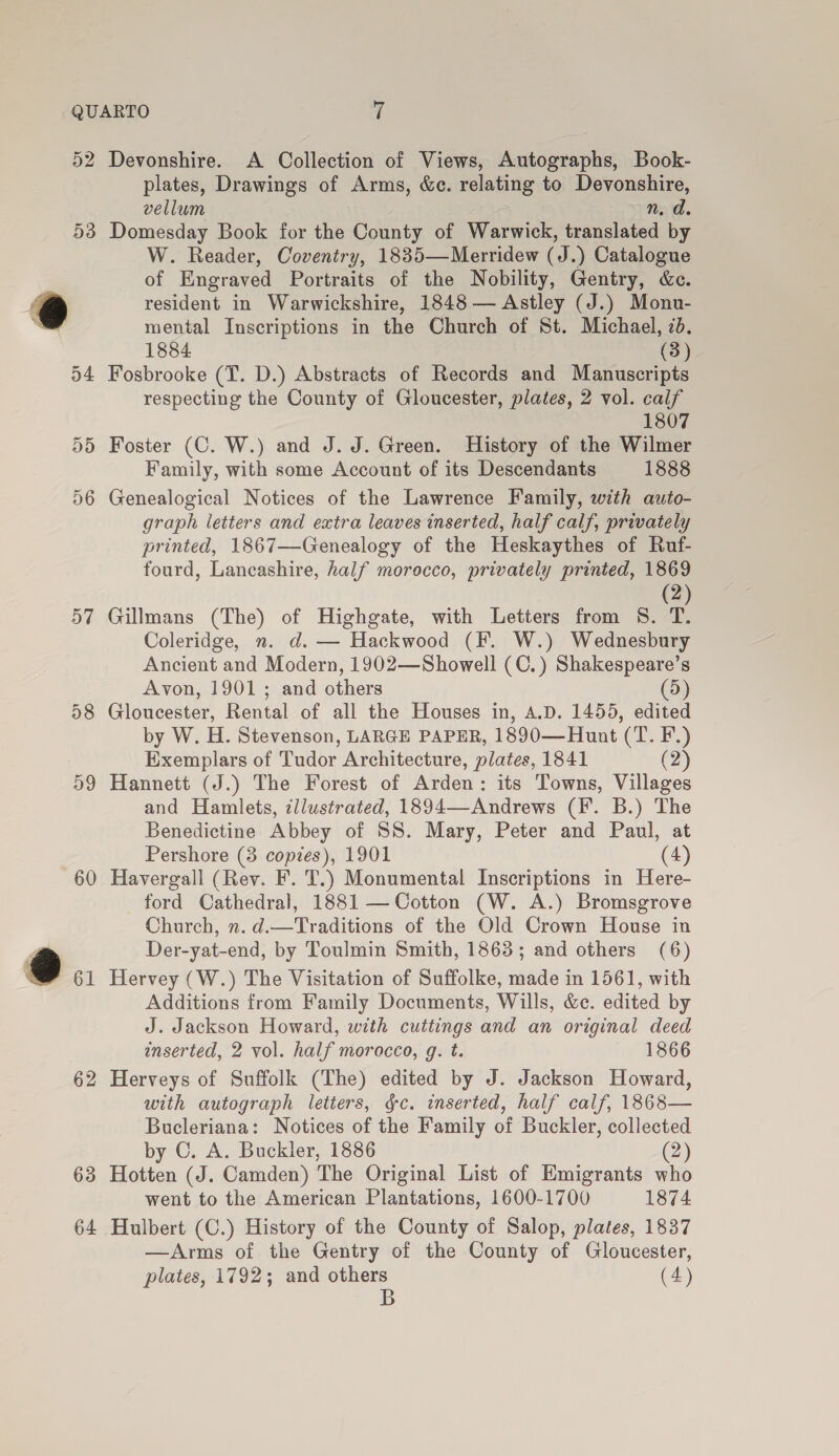 57 28 59 60 62 63 64 plates, Drawings of Arms, &amp;c. relating to Devonshire, vellum n. d. Domesday Book for the County of Warwick, translated by W. Reader, Coventry, 1835—Merridew (J.) Catalogue of Engraved Portraits of the Nobility, Gentry, &amp;c. resident in Warwickshire, 1848 — Astley (J.) Monu- mental Inscriptions in the Church of St. Michael, 7d. 1884 (3) Fosbrooke (T. D.) Abstracts of Records and Manuscripts respecting the County of Gloucester, plates, 2 vol. calf 1807 Foster (C. W.) and J. J. Green. History of the Wilmer Family, with some Account of its Descendants 1888 Genealogical Notices of the Lawrence Family, with auto- graph letters and extra leaves inserted, half calf, privately printed, 1867—Genealogy of the Heskaythes of Ruf- fourd, Lancashire, half morocco, privately printed, 1869 (2) Gillmans (The) of Highgate, with Letters from S. T. Coleridge, n. d. — Hackwood (F. W.) Wednesbury Ancient and Modern, 1902—Showell (C.) Shakespeare’s Avon, 1901 ; and others D) Gloucester, Rental of all the Houses in, A.D. 1455, edited by W. H. Stevenson, LARGE PAPER, 1890—Hunt (T. F.) Exemplars of Tudor Architecture, plates, 1841 (2) Hannett (J.) The Forest of Arden: its Towns, Villages and Hamlets, zllwstrated, 1894—-Andrews (IF. B.) The Benedictine Abbey of SS. Mary, Peter and Paul, at Pershore (3 copies), 1901 (4) Havergall (Rev. F. T.) Monumental Inscriptions in Here- ford Cathedral, 1881 — Cotton (W. A.) Bromsgrove Church, n. d.—Traditions of the Old Crown House in Der-yat-end, by Toulmin Smith, 1863; and others (6) Hervey (W.) The Visitation of Suffolke, made in 1561, with Additions from Family Documents, Wills, &amp;c. edited by J. Jackson Howard, with cuttings and an original deed inserted, 2 vol. half morocco, g. t. 1866 Herveys of Suffolk (The) edited by J. Jackson Howard, with autograph letters, gc. inserted, half calf, 1868— Bucleriana: Notices of the Family of Buckler, collected by C, A. Buckler, 1886 (2 Kditen (J. Camden) The Original List of Emigrants who went to the American Plantations, 1600-1700 1874 Hulbert (C.) History of the County of Salop, plates, 1837 —Arms of the Gentry of the County of Gloucester, plates, 1792; and others (4) B