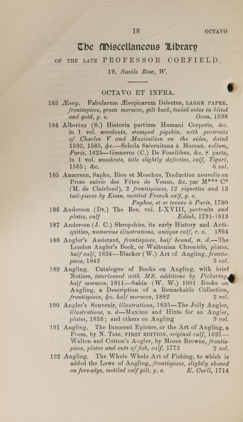 The Miscellaneous Library OF THE LATE PROFESSOR CORFIELD, 19, Savile Row, W.  OCTAVO ET INFRA. ¢ 183 AXsop. Fabularum AXsopicarum Delectus, LARGE PAPER, Jrontispiece, green morocco, gilt back, tooled sides in blind and gold, g. e. Oxon. 1698 184 Albertus (S.) Historia partium Humani Corporis, &amp;e. in 1 vol. woodcuts, stamped pigskin, with portraits of Charles V and Maximilian on the sides, dated 1598, 1585, gc.—Schola Salernitana 4 Moreau, vellum, Paris, 1625—Gesnerus (C.) De Fossilibus, &amp;c. &amp; parts, in 1 vol. woodcuts, title slightly defective, calf, Tigurt, 1565; &amp;e. 6 vol. 185 Anacreon, Sapho, Bion et Moschus, Traduction nouvelle en Prose suivie des Fétes de Venus, &amp;c. par M*** C* (M. de Clairfond), 2 frontispieces, 12 vignettes and 13 tail-pieces by Eisen, mottled French calf, g. e. Paphos, et se trouve a Paris, 1780 186 Anderson (Dr.) The Bee, vol. I-X VIII, portraits and plates, calf Edinb. 1791-18138 187 Anderson (J. C.) Shropshire, its early History and Anti- quities, numerous illustrations, antique calf, r.e. 1864 188 Angler’s Assistant, frontispiece, half bound, n. d.—The London Angler’s Book, or Waltonian Chronicle, plates, half calf, 1834—Blacker (W.) Art of Angling, frontis- piece, 1842 3 vol. 189 Angling. Catalogue of Books on Angling, with brief Notices, interleaved with MS. additions by Pickering, half morocco, 1811—Sabin (W. W.) 1001 Books on Angling, a Description of a Remarkable Collection, frontispiece, ¢c. half morocco, 1882 2 vol. 190 Angler’s Souvenir, illustrations, 1835—The Jolly Angler, illustrations, n. d—Maxims and Hints for an Angler, plates, 1833; and others on Angling 9 vol. 191 Angling. The Innocent Epicure, or the Art of Angling, a Poem, by N. Tate, FIRST EDITION, original calf, 1697— Walton and Cotton’s Angler, by Moses Browne, /rontis- piece, plates and cuts of fish, calf, 1772 2 vol. 192 Angling, The Whole Whole Art of Fishing, to which is added the Laws of Angling, frontispiece, slightly shaved on fore-edge, mottled calf gilt, y. e. E, Curll, 1714