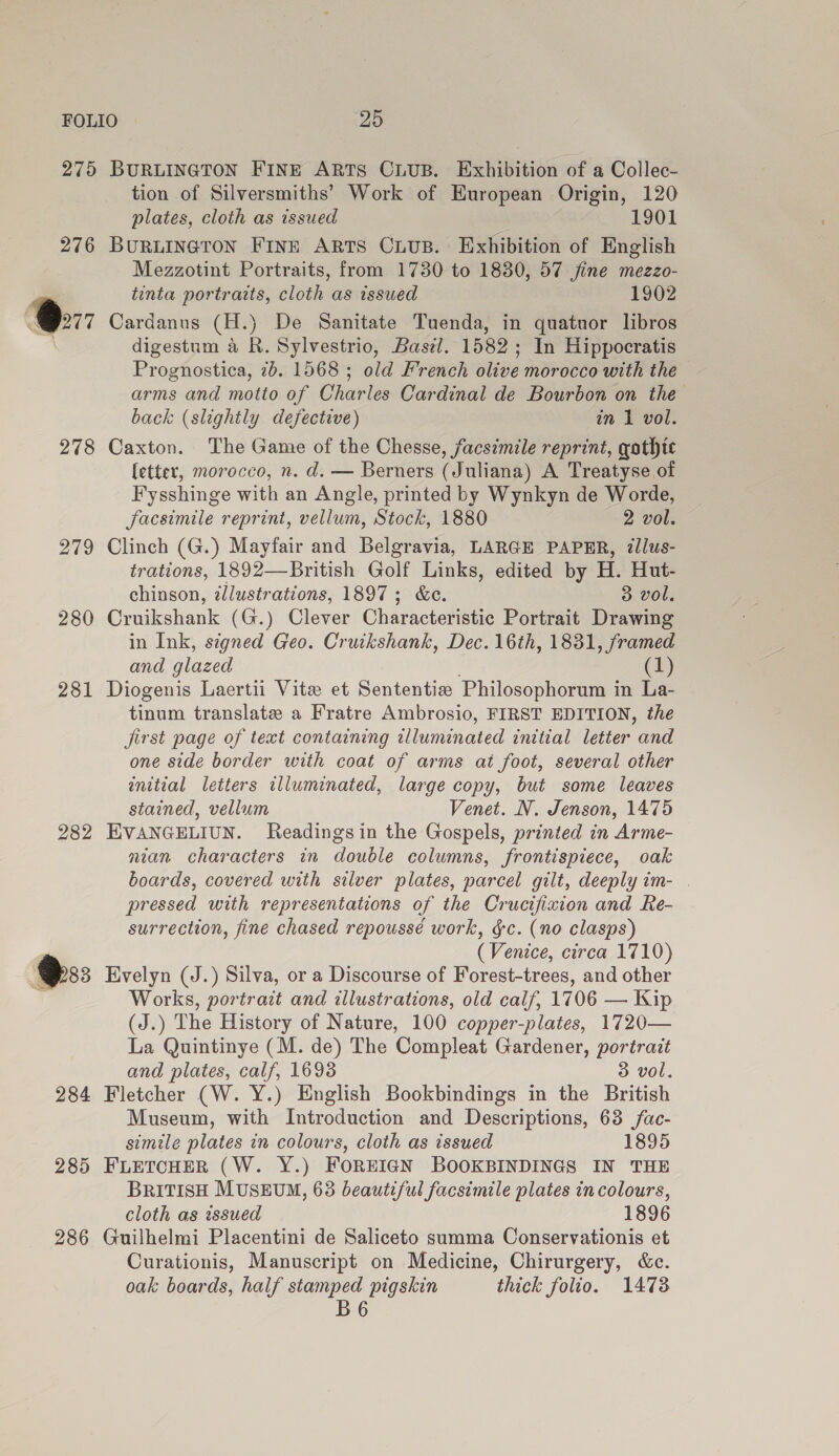 275 276 Oe 278 279 280 282 284 285 286 BURLINGTON FINE ARTS CLUB. Exhibition of a Collec- tion of Silversmiths’ Work of European Origin, 120 plates, cloth as issued 1901 BuruineTron Fine ARTS CiuB. Exhibition of English Mezzotint Portraits, from 1730 to 1880, 57 jfine mezzo- tinta portraits, cloth as issued 1902 Cardanus (H.) De Sanitate Tuenda, in quatuor libros digestum a R. Sylvestrio, Basel. 1582; In Hippocratis Prognostica, 7b. 1568 ; old French olive morocco with the — arms and motto of Charles Cardinal de Bourbon on the back (slightly defective) in 1 vol. Caxton. The Game of the Chesse, facsimile reprint, gothic (etter, morocco, n. d. — Berners (Juliana) A Treatyse of Fysshinge with an Angle, printed by Wynkyn de Worde, facsimile reprint, vellum, Stock, 1880 2 vol. Clinch (G.) Mayfair and Belgravia, LARGE PAPER, ¢lus- trations, 1892—British Golf Links, edited by H. Hut- chinson, illustrations, 1897; &amp;c. 3 vol. Cruikshank (G.) Clever Characteristic Portrait Drawing in Ink, signed Geo. Cruikshank, Dec. 16th, 1831, framed and glazed 1) Diogenis Laertii Vite et Sententie Philosophorum in La- tinum translate a Fratre Ambrosio, FIRST EDITION, the jirst page of text containing illuminated enitial letter and one side border with coat of arms at foot, several other enitial letters illuminated, large copy, but some leaves stained, vellum Venet. NV. Jenson, 1475 EVANGELIUN. Readings in the Gospels, printed in Arme- nian characters in double columns, frontispiece, oak boards, covered with silver plates, parcel gilt, deeply im- . pressed with representations of the Crucifixion and Re- surrection, fine chased repoussé work, $c. (no clasps) (Venice, circa 1710) Evelyn (J.) Silva, or a Discourse of Forest-trees, and other Works, portrait and illustrations, old calf, 1706 — Kip (J.) The History of Nature, 100 copper-plates, 1720— La Quintinye (M. de) The Compleat Gardener, portrait and plates, calf, 1693 3 vol. Fletcher (W. Y.) English Bookbindings in the British Museum, with Introduction and Descriptions, 63 fac- simile plates in colours, cloth as issued 1895 FLETCHER (W. Y.) FOREIGN BOOKBINDINGS IN THE BRITISH MUSEUM, 63 beautiful facsimile plates in colours, cloth as zssued 1896 Guilhelmi Placentini de Saliceto summa Conservationis et Curationis, Manuscript on Medicine, Chirurgery, &amp;c. oak boards, half stamped pigskin thick folio. 1473 B6