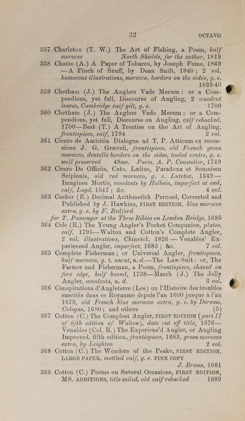 De OCTAVO 357 Charleton (T. W.) The Art of Fishing, a Poem, half morocco North Shields, for the author, 1819 358 Chatto (A.) A Paper of Tobacco, by Joseph Fume, 1889 —A Pinch of Snuff, by Dean Snift, 1840; 2 vol. humorous illustrations, morocco, borders on the sides, qg. e. 1839-40 359 Chetham (J.) The Anglers Vade Mecum: or a Com- pendious, yet full, Discourse of Angling, 2 woodcut leaves, Cambridge calf gilt, g. e. 1700 360 Chetham (J.) The Anglers Vade Mecum: or a Com- pendious, yet full, Discourse on Angling, calf rebacked, 1700—Best (T.) A Treatise on the Art of Angling, Srontisprece, calf, 1794 2 vol. 361 Cicero de Amicitia Dialogus ad T. P. Atticum ex recen- sione J. G. Greveii, frontispiece, old French green morocco, dentelle borders on the sides, tooled centre, g. é. well preserved 48mo. Paris, A. P. Coustelier, 1749 362 Cicero De Officiis, Cato, Lelius, Paradoxa et Somnium Scipionis, old red morocco, g. ¢. Lutetie, 1549 — Imagines Mortis, woodcuts by Holbein, imperfect at end, calf, Lugd. 1547; &amp;ec. 4 vol. 363 Cocker (E.) Decimal Arithmetick Perused, Corrected and Published by J. Hawkins, FIRST EDITION, blue morocco extra, g.e. by f. Bedford for T. Passenger at the Three Bibles on London Bridge, 1685 364 Cole (R.) The Young Angler’s Pocket Companion, plates, calf, 1795—Walton and Cotton’s Complete Angler, 2 vol. dllustrations, Chiswick, 1826 — Venables’ Ex- perienced Angler, zmperfect, 1683 ; &amp;c. 7 vol. 365 Complete Fisherman; or Universal Angler, frontispiece, half morocco, g. t. uncut,n.d.—The Law-Suit: or, The Farmer and Fisherman, a Poem, frontispiece, shaved on Jore edge, half bound, 1738—March (J.) The Jolly Angler, woodcuts, n. d. 5 vol, 366 Conspirations d’ Angleterre (Les) ou l’ Histoire des troubles suscités dans ce Royaume depuis l’an 1600 jusque a l’an 1679, old French blue morocco extra, gq: e. by Derome, Cologne, 1680; and others (5) 367 Cotton (C.) The Compleat Angler, FIRST EDITION (part [I of fifth edition of Walton), date cut off title, 1676— Venables (Col. R.) The Experiene’d Angler, or Angling Improved, fifth edition, frontispiece, 1683, green morocco extra, by Leighton 2 vol. 368 Cotton (C.) The Wonders of the Peake, FIRST EDITION, LARGE PAPER, mottled calf, g. e. FINE COPY J. Brome, 1681 369 Cotton (C.) Poems on Several Occasions, FIRST EDITION, MS. ADDITIONS, title soiled, old calf rebacked 1689  