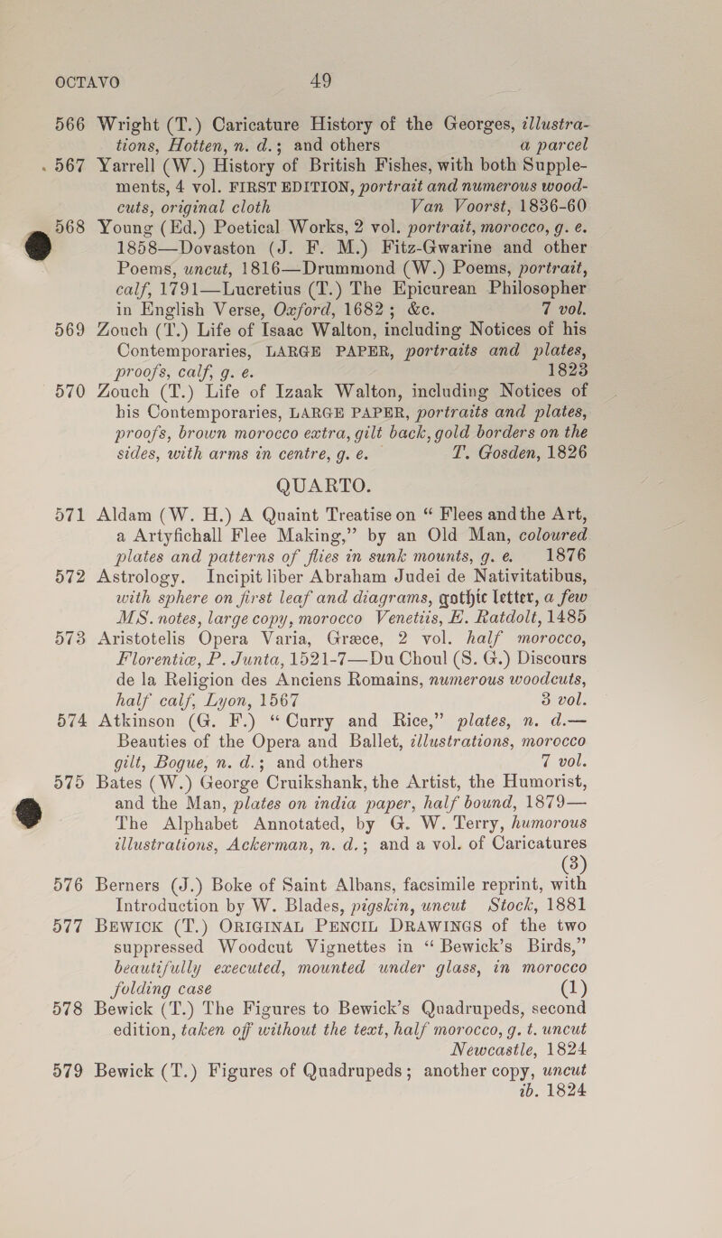 566 Wright (T.) Caricature History of the Georges, illustra- tions, Hotten, n. d.; and others a parcel . 567 Yarrell (W.) History of British Fishes, with both Supple- ments, 4 vol. FIRST EDITION, portrait and numerous wood- cuts, original cloth Van Voorst, 1836-60 568 Young (Ed.) Poetical Works, 2 vol. portrait, morocco, g. e. a 1858—Dovaston (J. F. M.) Fitz-Gwarine and other Poems, wneut, 1816—Drummond (W.) Poems, portrait, calf, 1791—Lucretius (T.) The Epicurean Philosopher in English Verse, Oxford, 1682; &amp;c. 7 vol. 569 Zouch (T.) Life of Isaac Walton, including Notices of his Contemporaries, LARGE PAPER, portraits and plates, proofs, calf, g. é. 1823 570 Zouch (T.) Life of Izaak Walton, including Notices of his Contemporaries, LARGE PAPER, portratts and plates, proofs, brown morocco extra, gilt back, gold borders on the sides, with arms in centre, g. é@. — T. Gosden, 1826 QUARTO. 571 Aldam (W. H.) A Quaint Treatise on “ Flees andthe Art, a Artyfichall Flee Making,” by an Old Man, coloured plates and patterns of flies in sunk mounts, g.e 1876 572 Astrology. Incipit liber Abraham Judei de Nativitatibus, with sphere on first leaf and diagrams, gathic letter, a few MS. notes, large copy, morocco Venetiis, H. Ratdolt, 1485 573 Aristotelis Opera Varia, Grace, 2 vol. half morocco, Florentie, P. Junta, 1521-7—Du Choul (8. G.) Discours de la Religion des Anciens Romains, numerous woodcuts, half caif, Lyon, 1567 3 vol. 574 Atkinson (G. F.) “Curry and Rice,” plates, n. d.— Beauties of the Opera and Ballet, cllustrations, morocco gilt, Bogue, n. d.; and others 7 vol. 575 Bates (W.) George Cruikshank, the Artist, the Humorist, gS and the Man, plates on india paper, half bound, 1879— The Alphabet Annotated, by G. W. Terry, humorous illustrations, Ackerman, n. d.; and a vol. of Caricatures (3) 576 Berners (J.) Boke of Saint Albans, facsimile reprint, with Introduction by W. Blades, pigskin, uneut Stock, 1881 577 BEwick (T.) ORIGINAL PENCIL DRAWINGS of the two suppressed Woodcut Vignettes in ‘“ Bewick’s Birds,” beautifully executed, mounted under glass, in morocco folding case (1) 578 Bewick (T.) The Figures to Bewick’s Quadrupeds, second edition, taken off without the text, half morocco, g. t. uncut Newcastle, 1824 579 Bewick (T.) Figures of Quadrupeds; another copy, uncut wb. 1824