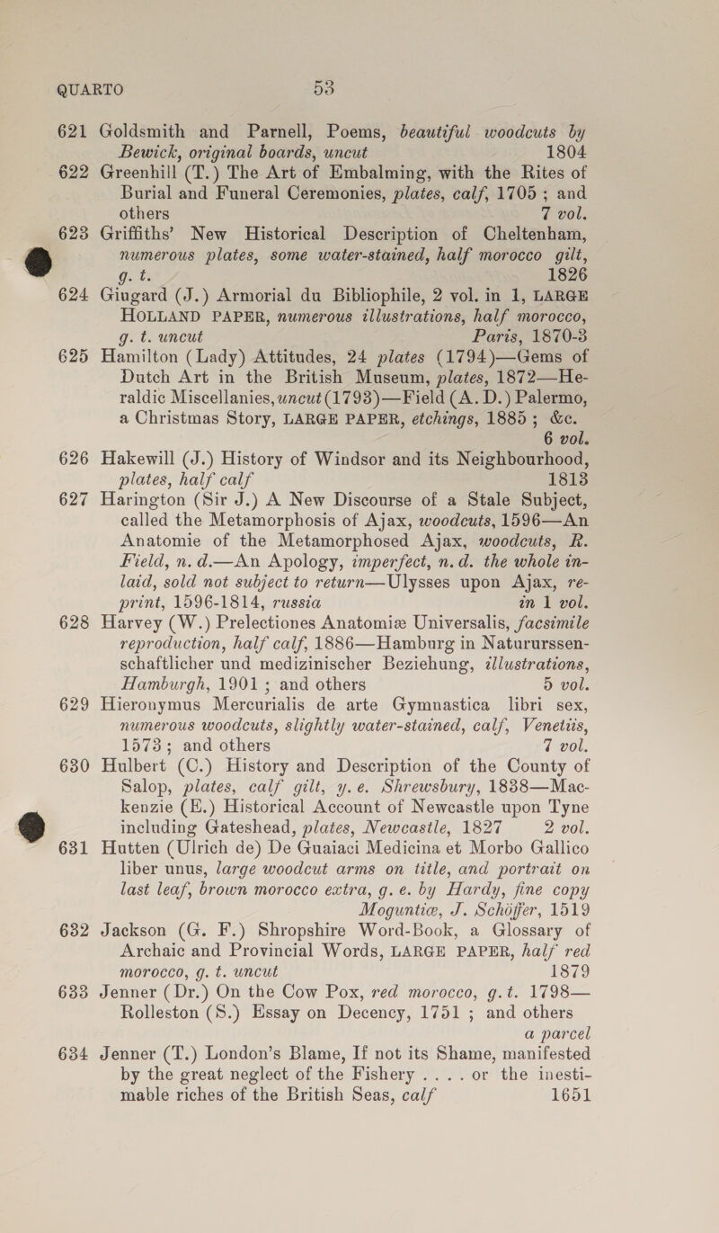 QUARTO Do 621 Goldsmith and Parnell, Poems, beautiful woodcuts by Bewick, original boards, uncut 1804 622 Greenhill (T.) The Art of Embalming, with the Rites of Burial and Funeral Ceremonies, plates, calf, 1705 ; and others 7 vol. 623 Griffiths’ New Historical Description of Cheltenham, eS) numerous plates, some water-stained, half morocco gilt, ‘ Ont8 1826 624 Giugard (J.) Armorial du Bibliophile, 2 vol. in 1, LARGE HOLLAND PAPER, numerous illustrations, half morocco, g. t. uncut Paris, 1870-3 625 Hamilton (Lady) Attitudes, 24 plates (1794)—Gems of Dutch Art in the British Museum, plates, 1872—He- raldic Miscellanies, uncut (1793)—Field (A. D.) Palermo, a Christmas Story, LARGE PAPER, etchings, 1885; &amp;e. 6 vol. 626 Hakewill (J.) History of Windsor and its Neighbourhood, plates, half calf 1813 627 Harington (Sir J.) A New Discourse of a Stale Subject, called the Metamorphosis of Ajax, woodcuts, 1596—An Anatomie of the Metamorphosed Ajax, woodcuts, R. Field, n.d.—An Apology, imperfect, n.d. the whole in- laid, sold not subject to return—Ulysses upon Ajax, re- print, 1596-1814, russia an 1 vol. 628 Harvey (W.) Prelectiones Anatomiz Universalis, facsimile reproduction, half calf, 1886—Hamburg in Natururssen- schaftlicher und medizinischer Beziehung, illustrations, Hamburgh, 1901 ; and others D vol. 629 Hieronymus Mercurialis de arte Gymnastica libri sex, numerous woodcuts, slightly water-stained, calf, Venetzis, 1573; and others 7 vol. 630 Hulbert (C.) History and Description of the County of Salop, plates, calf gilt, y.e. Shrewsbury, 18838—Mac- kenzie (.) Historical Account of Newcastle upon Tyne ® including Gateshead, plates, Newcastle, 1827 2 vol. ~ 631 Hutten (Ulrich de) De Guaiaci Medicina et Morbo Gallico liber unus, large woodcut arms on title, and portrait on last leaf, brown morocco extra, g.e. by Hardy, fine copy Moguntie, J. Schojffer, 1519 632 Jackson (G. F.) Shropshire Word-Book, a Glossary of Archaic and Provincial Words, LARGE PAPER, half red morocco, g. t. uncut 1879 633 Jenner ( Dr.) On the Cow Pox, red morocco, g.t. 1798— Rolleston (8.) Essay on Decency, 1751 ; and others a parcel 634 Jenner (T.) London’s Blame, If not its Shame, manifested by the great neglect of the Fishery ....or the inesti- mable riches of the British Seas, calf 1651