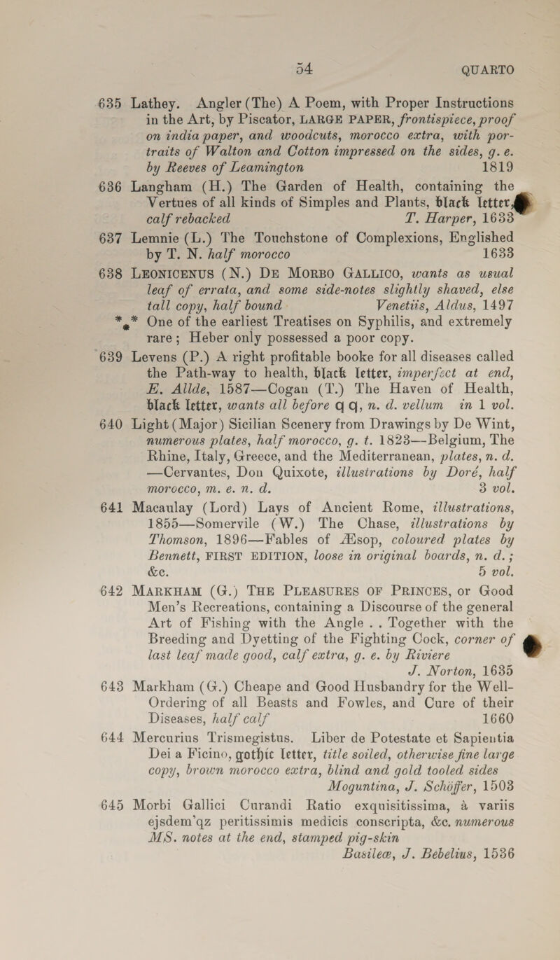 635 Lathey. Angler(The) A Poem, with Proper Instructions in the Art, by Piscator, LARGE PAPER, frontispiece, proof on india paper, and woodcuts, morocco extra, with por- traits of Walton and Cotton impressed on the sides, g. e. by Reeves of Leamington 1819 636 Langham (H.) The Garden of Health, containing the Vertues of all kinds of Simples and Plants, black Ictter.  calf rebacked T. Harper, 1633 — 637 Lemnie (L.) The Touchstone of Complexions, Englished by T. N. half morocco 1633 638 LEONICENUS (N.) DE MorBo GALLICO, wants as usual leaf of errata, and some side-notes slightly shaved, else tall copy, half bound. Venetits, Aldus, 1497 *,* One of the earliest Treatises on Syphilis, and extremely rare; Heber only possessed a poor copy. ‘639 Levens (P.) A right profitable booke for all diseases called the Path-way to health, black letter, emper/ect at end, EH, Allde, 1587—Cogan (T.) The Haven of Health, black letter, wants all before qq, n. d. vellum in 1 vol. 640 Light (Major) Sicilian Scenery from Drawings by De Wint, numerous plates, half morocco, g. t. 1823—-Belgium, The Rhine, Italy, Greece, and the Mediterranean, plates, n. d. —Cervantes, Don Quixote, dllustrations by Doré, half morocco, m.é. n. d. 3 vol. 641 Macaulay (Lord) Lays of Ancient Rome, ¢llustrations, 1855—Somervile (W.) The Chase, dlustrations by Thomson, 1896—Fables of AXsop, coloured plates by Bennett, FIRST EDITION, loose in original boards, n. d.; &amp;e. 5 vol. 642 MARKHAM (G.) THE PLEASURES OF PRINCES, or Good Men’s Recreations, containing a Discourse of the general Art of Fishing with the Angle .. Together with the Breeding and Dyetting of the Fighting Cock, corner of * last leaf made good, calf extra, g. e. by Riviere : J. Norton, 1635 643 Markham (G.) Cheape and Good Husbandry for the Well- Ordering of all Beasts and Fowles, and Cure of their Diseases, half calf 1660 644 Mercurius Trismegistus. Liber de Potestate et Sapientia Dei a Ficino, gothic letter, title soiled, otherwise fine large copy, brown morocco extra, blind and gold tooled sides Moguntina, J. Schoffer, 1508 ejsdem’qz peritissimis medicis conscripta, &amp;c. numerous MS. notes at the end, stamped pig-skin Basilee, J. Bebelius, 1536 