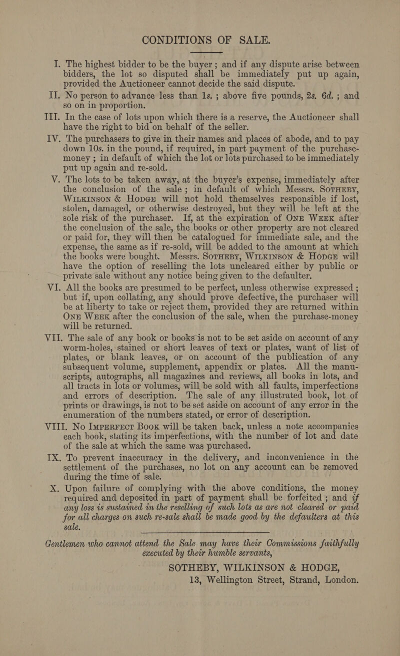 CONDITIONS OF SALE.  The highest bidder to be the buyer ; and if any dispute arise between bidders, the lot so disputed shall be immediately put up again, provided the Auctioneer cannot decide the said dispute. No person to advance less than 1s. ; above five pounds, 2s. 6d. ; and so on in proportion. In the case of lots upon which there is a reserve, the Auctioneer shall have the right to bid on behalf of the seller. The purchasers to give in their names and places of abode, and to pay down 10s. in the pound, if required, in part payment of the purchase- money ; in default of which the lot or lots purchased to be immediately put up again and re-sold. the conclusion of the sale; in default of which Messrs. SoTHEBy, Wiuxkinson &amp; Hopee will not hold themselves responsible if lost, stolen, damaged, or otherwise destroyed, but they will be left at the sole risk of the purchaser. If, at the expiration of ONE WEEK after the conclusion of the sale, the books or other property are not cleared or paid for, they will then be catalogued for immediate sale, and the expense, the same as if re-sold, will be added to the amount at which the books were bought. Messrs. SotHeBy, WILKINSON &amp; Hop@eE will have the option of reselling the lots uncleared either by public or private sale without any notice being given to the defaulter. All the books are presumed to be perfect, unless otherwise expressed ; but if, upon collating, any should prove defective, the purchaser will be at liberty to take or reject them, provided they are returned within One WEEK after the conclusion of the sale, when the purchase-money will be returned. worm-holes, ‘stained or short leaves of text or plates, want of list of plates, or blank leaves, or on account of the publication of any subsequent volume, supplement, appendix or plates. All the manu- scripts, autographs, all magazines and reviews, all books in lots, and all tracts in lots or volumes, will be sold with all faults, imperfections and errors of description. The sale of any illustrated book, lot of prints or drawings, is not to be set aside on account of any error in the enumeration of the numbers stated, or error of description. each book, stating its imperfections, with the number of lot and date of the sale at which the same was purchased. settlement of the purchases, no lot on any account can be removed during the time of sale. Upon failure of complying with the above conditions, the money required and deposited in part of payment shall be forfeited ; and 7f any loss 1s sustained wn the reselling of such lots as are not cleared or pard for all charges on such re-sale shall be made good by the defaulters at this sale. executed by their humble servants, SOTHEBY, WILKINSON &amp; HODGE, 13, Wellington Street, Strand, London.