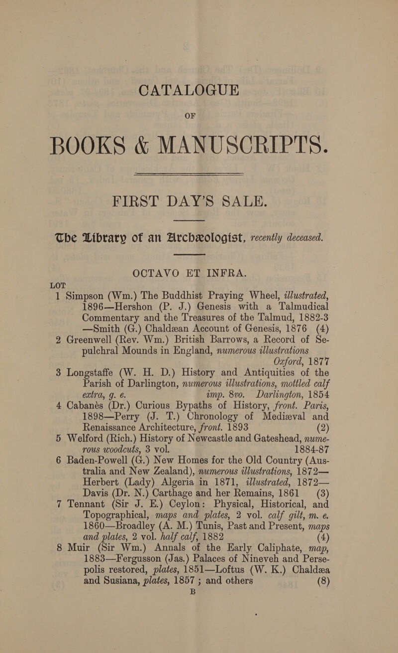 CATALOGUE OF BOOKS &amp; MANUSCRIPTS. FIRST DAY’S SALE.  The Library of an Zrchxologist, recently deceased.  OCTAVO ET INFRA. LOT 1 Simpson (Wm.) The Buddhist Praying Wheel, illustrated, 1896—Hershon (P. J.) Genesis with a Talmudical Commentary and the Treasures of the Talmud, 1882-3 —Smith (G.) Chaldean Account of Genesis, 1876 (4) 2 Greenwell (Rev. Wm.) British Barrows, a Record of Se- pulchral Mounds in England, nwmerous illustrations Oxford, 1877 3 Longstaffe (W. H. D.) History and Antiquities of the Parish of Darlington, numerous illustrations, mottled calf extra, g. ump. 8vo0. Darlington, 1854 4 Cabanés (Dr.) Curious Bypaths of History, front. Paris, 1898—Perry (J. T.) Chronology of Medizval and Renaissance Architecture, front. 1893 (2) 5 Welford (Rich.) History of Newcastle and Gateshead, nwme- rous woodcuts, 3 vol. 1884-87 6 Baden-Powell (G.) New Homes for the Old Country (Aus- tralia and New Zealand), numerous illustrations, 1872— Herbert (Lady) Algeria in 1871, illustrated, 1872— Davis (Dr. N.) Carthage and her Remains, 1861 (3) 7 Tennant (Sir J. E.) Ceylon: Physical, Historical, and Topographical, maps and plates, 2 vol. calf gilt, m. e. 1860—Broadley (A. M.) Tunis, Past and Present, maps and plates, 2 vol. half calf, 1882 (4) 8 Muir (Sir Wm.) Annals of the Early Caliphate, map, 1883—Fergusson (Jas.) Palaces of Nineveh and Perse- polis restored, plates, 1851—Loftus (W. K.) Chaldea and Susiana, plates, ana and others (8)