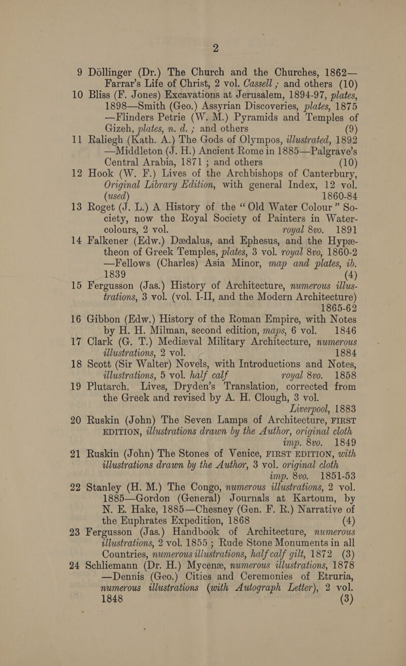 9 Dollinger (Dr.) The Church and the Churches, 1862— Farrar’s Life of Christ, 2 vol. Cassell ; and others (10) 10 Bliss (F. Jones) Excavations at J erusalem, 1894-97, plates, 1898—Smith (Geo.) Assyrian Discoveries, plates, 1875 —Flinders Petrie (W. M.) Pyramids and Temples of Gizeh, plates, n. d. ; and others (9) 11 Raliegh (Kath. A.) The Gods of Olympos, tlusirated, 1892 —Middleton (J. H.) Ancient Rome in 1885— Palgrave’ 8 Central Arabia, 1871 ; and others (10) 12 Hook (W. F.) Lives of the Archbishops of Canterbury, Original Library Edition, with general Index, 12 vol. (used) 1860-84 13 Roget (J. L.) A History of the “ Old Water Colour ” So- ciety, now the Royal Society of Painters in Water- colours, 2 vol. royal 8vo. 1891 14 Falkener (Edw.) Dedalus, and Ephesus, and the Hypa- theon of Greek Temples, plates, 3 vol. royal 8vo, 1860-2 —Fellows (Charles) Asia Minor, map and plates, ib. 1839 (4) 15 Fergusson (Jas.) History of Architecture, numerous illus- trations, 3 vol. (vol. I-II, and the Modern Architecture) 1865-62 16 Gibbon (Edw.) History of the Roman Empire, with Notes by H. H. Milman, second edition, maps, 6 vol. 1846 17 Clark (G. T.) Medizval Military Architecture, numerous illustrations, 2 vol. - 1884 18 Scott (Sir Walter) Novels, with Introductions and Notes, illustrations, 5 vol. half calf royal 8vo. 1858 19 Plutarch. Lives, Dryden’s Translation, corrected from the Greek and revised by A. H. Clough, 3 vol. Lnwerpool, 1883 20 Ruskin (John) The Seven Lamps of Architecture, FIRST EDITION, dWlustrations drawn by the Author, original cloth imp. 8vo. 1849 21 Ruskin (John) The Stones of Venice, FIRST EDITION, with illustrations drawn by the Author, 3 vol. original cloth imp. 8vo. 1851-53 22 Stanley (H. M.) The Congo, numerous illustrations, 2 vol. 1885—Gordon (General) Journals at Kartoum, by N. E. Hake, 1885—Chesney (Gen. F. R.) Narrative of the Euphrates Expedition, 1868 (4) 23 Fergusson (Jas.) Handbook of Architecture, numerous illustrations, 2 vol. 1855 ; Rude Stone Monuments in all Countries, numerous illustrations, half calf gilt, 1872 (3) 24 Schliemann (Dr. H.) Mycenz, numerous illustrations, 1878 —Dennis (Geo.) Cities and Ceremonies of Etruria, numerous illustrations (with Autograph Letter), 2 vol. 1848