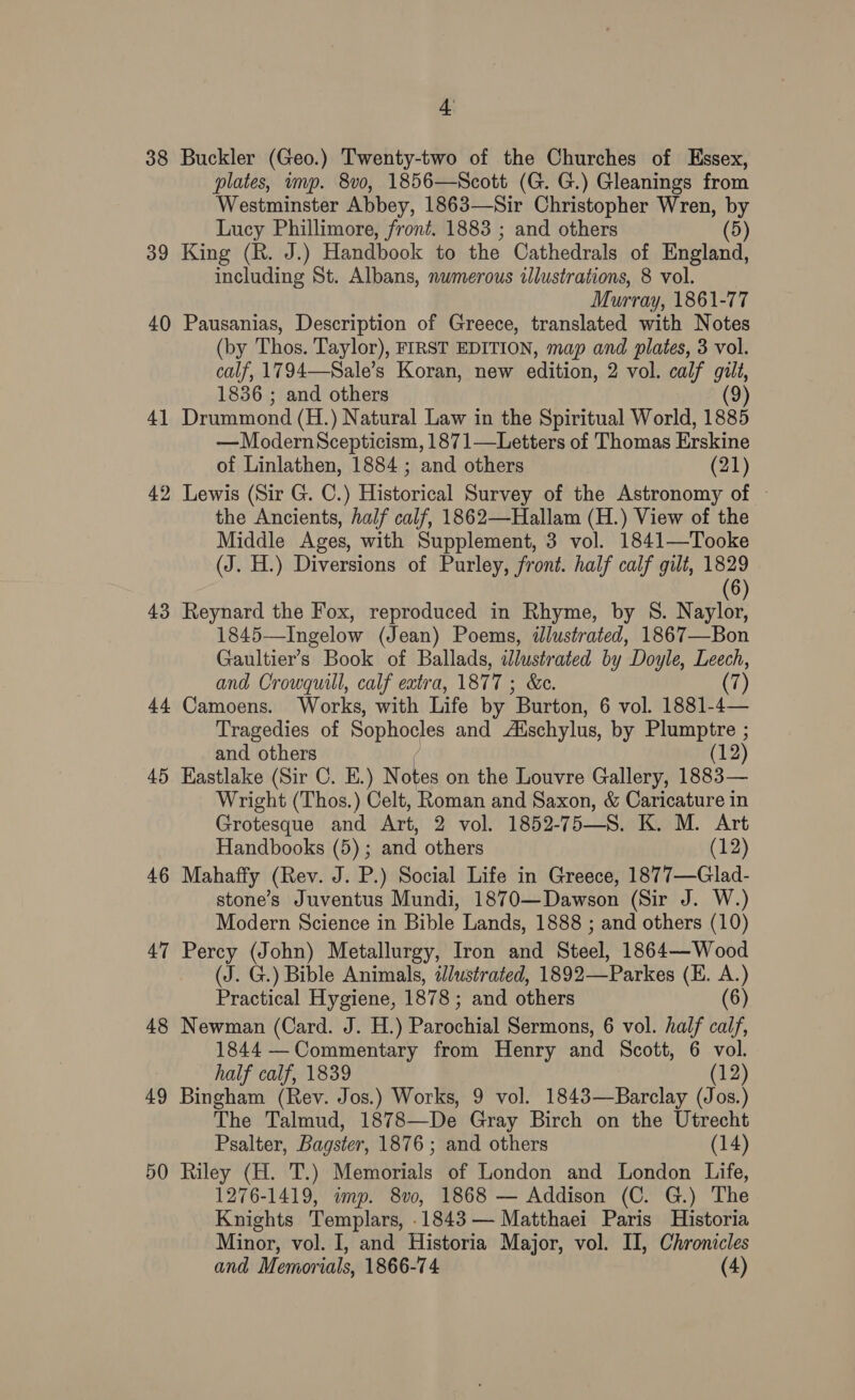 38 Buckler (Geo.) Twenty-two of the Churches of Essex, plates, imp. 8vo, 1856—Scott (G. G.) Gleanings from Westminster Abbey, 1863—Sir Christopher Wren, by Lucy Phillimore, front. 1883 ; and others (5) 39 King (R. J.) Handbook to the Cathedrals of England, including St. Albans, numerous illustrations, 8 vol. Murray, 1861-77 40 Pausanias, Description of Greece, translated with Notes (by Thos. Taylor), FIRST EDITION, map and plates, 3 vol. calf, 1794—-Sale’s Koran, new edition, 2 vol. calf gilt, 1836 ; and others (9) 41 Drummond (H.) Natural Law in the Spiritual World, 1885 —ModernScepticism, 1871—Letters of Thomas Erskine of Linlathen, 1884 ; and others (21) 42 Lewis (Sir G. C.) Historical Survey of the Astronomy of — the Ancients, half calf, 1862—Hallam (H.) View of the Middle Ages, with Supplement, 3 vol. 1841—Tooke (J. H.) Diversions of Purley, front. half calf gilt, 1829 6 43 Reynard the Fox, reproduced in Rhyme, by S. Naylor, 1845—Ingelow (Jean) Poems, ilustrated, 1867—Bon Gaultier’s Book of Ballads, illustrated by Doyle, Aaa and Crowquill, calf extra, 187 Tact 44 Camoens. Works, with Life by Burton, 6 vol. 1881- Me Tragedies of Sophocles and Zischylus, by salgabt19; and others (12) 45 Hastlake (Sir C. E.) Notes on the Louvre Gallery, 1883— Wright (Thos.) Celt, Roman and Saxon, &amp; Caricature in Grotesque and Art, 2 vol. 1852-758. K. M. Art Handbooks (5); and others (12) 46 Mahaffy (Rev. J. P.) Social Life in Greece, 1877—Glad- stone’s Juventus Mundi, 1870—Dawson (Sir J. W.) Modern Science in Bible Lands, 1888 ; and others (10) 47 Percy (John) Metallurgy, Iron and Steel, 1864—Wood (J. G.) Bible Animals, 2//ustrated, 1892—Parkes (E. oa Practical Hygiene, 1878; and others (6) 48 Newman (Card. J. H.) Parstial Sermons, 6 vol. half calf, 1844 —Commentary from Henry and Scott, 6 vol. half calf, 1839 (12) 49 Bingham (Rev. Jos.) Works, 9 vol. 1843—Barclay (Jos.) The Talmud, 1878—De Gray Birch on the Utrecht Psalter, Bagster, 1876 ; and others (14) 50 Riley (H. T.) Memorials of London and London Life, 1276-1419, imp. 8vo, 1868 — Addison (C. G.) The Knights Templars, .1843 — Matthaei Paris Historia Minor, vol. I, and Historia Major, vol. II, Chronicles and Memorials, 1866-74 (4)