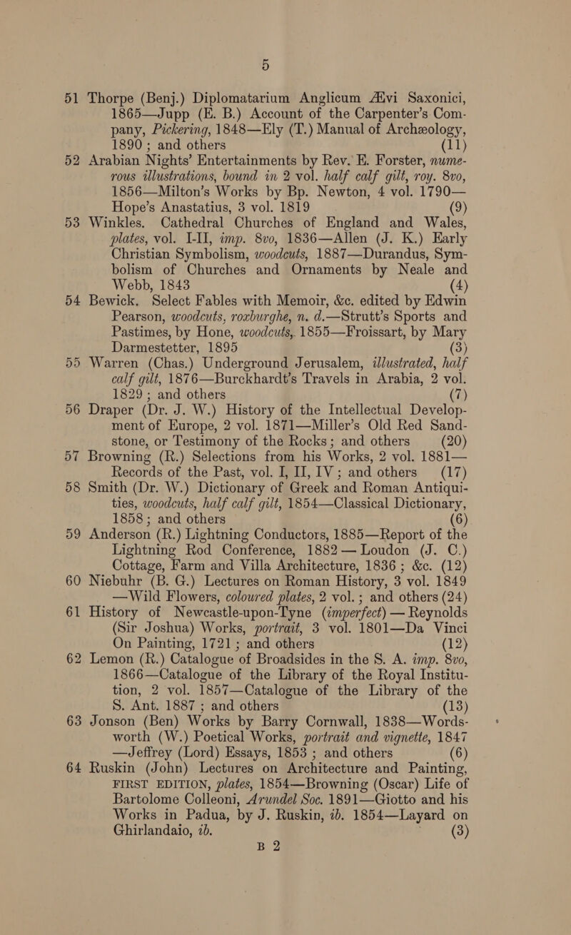 51 Thorpe (Benj.) Diplomatarium Anglicum Atvi Saxonici, 1865—Jupp (E. B.) Account of the Carpenter’s Com- pany, Pickering, 1848—Ely (T.) Manual of Archeology, 1890 ; and others (11) 52 Arabian Nights’ Entertainments by Rev. E. Forster, nume- rous illustrations, bound in 2 vol. half calf gilt, roy. 8vo, 1856—Milton’s Works by Bp. Newton, 4 vol. 1790— Hope’s Anastatius, 3 vol. 1819 (9) 53 Winkles. Cathedral Churches of England and Wales, plates, vol. I-II, imp. 8v0, 1836—Allen (J. K.) Early Christian Symbolism, woodeuts, 1887—Durandus, Sym- bolism of Churches and Ornaments by Neale and Webb, 1843 (4) 54 Bewick. Select Fables with Memoir, &amp;c. edited by Edwin Pearson, woodcuts, roxburghe, n. d.—Strutt’s Sports and Pastimes, by Hone, woodcuts, 1855—Froissart, by Mary Darmestetter, 1895 (3) 55 Warren (Chas.) Underground Jerusalem, ilustrated, half calf gut, 187 6—Burckhardt’s Travels in Arabia, 2 vol. 1829; and others 7) 56 Draper (Dr. J. W.) History of the Intellectual Develop- ment of Europe, 2 vol. 1871—Miller’s Old Red Sand- stone, or Testimony of the Rocks; and others (20) 57 Browning (R.) Selections from his Works, 2 vol. 1881— Records of the Past, vol. I, IJ, 1V; and others (17) 58 Smith (Dr. W.) Dictionary of Greek and Roman Antiqui- ties, woodcuts, half calf gilt, 1854—Classical Dictionary, 1858; and others (6) 59 Anderson (R.) Lightning Conductors, 1885—Report of the Lightning Rod Conference, 1882— Loudon (J. C.) Cottage, Farm and Villa Architecture, 1836; &amp;c. (12) 60 Niebuhr (B. G.) Lectures on Roman History, 3 vol. 1849 —Wild Flowers, coloured plates, 2 vol. ; and others (24) 61 History of Neweastle- -upon-Tyne (imperfect) — Reynolds (Sir Joshua) Works, portrait, 3 vol. 1801—Da Vinci On Painting, 1721; and others (12) 62 Lemon (R.) Catalogue of Broadsides in the S. A. imp. 8v0, 1866—Catalogue of the Library of the Royal Institu- tion, 2 vol. 1857—Catalogue of the Library of the S. Ant. 1887 ; and others (13) 63 Jonson (Ben) Works by Barry Cornwall, 1838—Words- worth (W.) Poetical Works, portrait and vignette, 1847 —Jeffrey (Lord) Essays, 1853 ; and others (6 64 Ruskin (John) Lectures on Architecture and Painting, FIRST EDITION, plates, 1854—Browning (Oscar) Life of Bartolome Colleoni, Arundel Soc. 1891—Giotto and his Works in Padua, by J. Ruskin, 10. 1854—Layard on Ghirlandaio, 70. (3) B 2