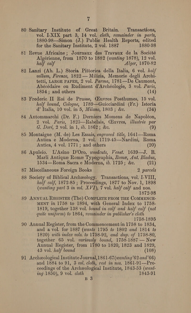 80 81 83 84 89 90 vl 7 Sanitary Institute of Great Britain. Transactions, vol. I-XIX part 3, 14 vol. cloth, remainder in parts, 1880-98—Simon (J.) Public Health Reports, edited for the Sanitary Institute, 2 vol. 1887 1880-98 Revue Africaine; Journaux des Travaux de la Société Algérienne, from 1870 to 1882 (wanting 1878), 12 vol. half calf Alger, 1870-82 Lanzi (Ab. L.) Storia Pittorica della Italia, 6 vol. half vellum, Firenze, 1822 — Milizia, Memorie degli Archi- tetti, LARGE PAPER, 2 vol. Parma, 1781—De Caumont, Abécédaire ou Rudiment d’Archéologie, 3 vol. Paris, 1854; and others (14) Frederic II Roi de Prusse, GZuvres Posthumes, 15 vol. half bound, Cologne, 1789—Guicciardini (F'r.) Istoria d’ Italia, 10 vol. in 5, Milano, 1803 ; &amp;c. (34) Antommarchi (Dr. F.) Derniers Momens de Napoléon, 2 vol. Paris, 1825—Rabelais, Ciuvres, ilustrée par G. Doré, 2 vol. in 1, 1b. 1862; &amp;c. (9) Montaigne (M. de) Les Essais, engraved title, 1641—Roma Antica e Moderna, 2 vol. 1719-45—Nardini, Roma Antica, 4 vol. 1771; and others (20) Apuleio. L’Asino D’Oro, woodcuts, Venet. 1639—J. B. Marli Antique Rome Typographia, Rome, Ant. Bladus, 1534— Roma Sacra e Moderna, 1b. 1725; &amp;c. (21) Miscellaneous Foreign Books 2 parcels Society of Biblical Archeology. Transactions, vol. I-VIII, half calf, 1872-85 ; Proceedings, 1877 to Nov. 1, 1898 (wanting part 3 im vol. XVI), 7 vol. half calf and nos. 1872-98 ANNUAL REGISTER (The) COMPLETE FROM THE COMMENCE- MENT in 1758 to 1894, with General Index to 1758- 1819, together 138 vol. bound in calf and half calf (not quite uniform) to 1864, remainder in publisher’s cloth 1758-1895 Annual Register, from the Commencement in 1758 to 1834, and a vol. for 1887 (wants 1795 to 1802 and 1814 to 1820) with index vols. to 1758-92, and dup. of 1758-80, together 65 vol. variously bound, 1758-1887 — New Annual Register, from 1780 to 1820, 1823 and 1829, 43 vol. half bound (108) Archeological Institute Journal, 1861-67 (wanting’62 and’66) and 1884 to 91, 3 vol. cloth, rest in nos. 1861-91—Pro- ceedings of the Archeological Institute, 1843-53 (want- ing 1850), 9 vol. cloth 1843-91