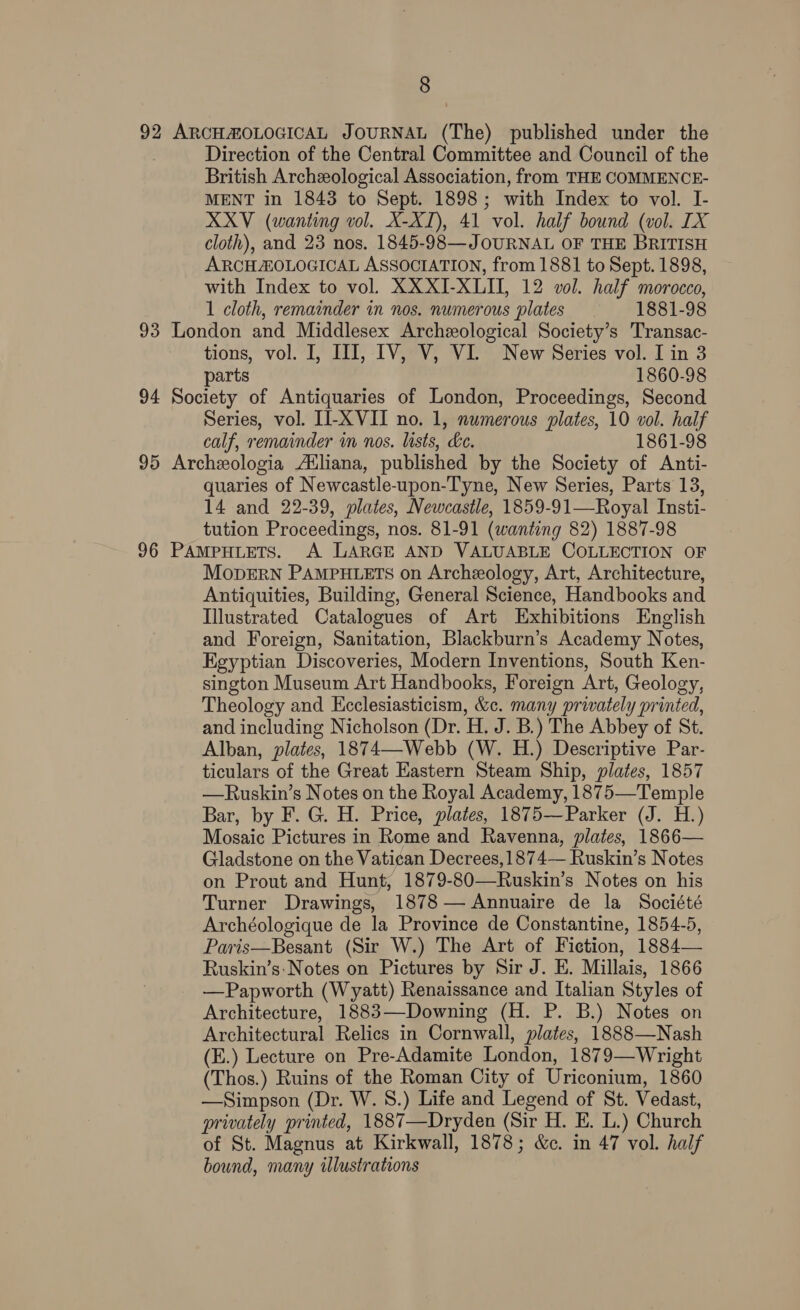 92 ARCHAMOLOGICAL JOURNAL (The) published under the Direction of the Central Committee and Council of the British Archeological Association, from THE COMMENCE- MENT in 1843 to Sept. 1898; with Index to vol. I- XXV (wanting vol. X-XI), 41 vol. half bound (vol. IX cloth), and 23 nos. 1845-98—JOURNAL OF THE BRITISH ARCHZOLOGICAL ASSOCIATION, from 1881 to Sept. 1898, with Index to vol. XX XI-XLII, 12 vol. half morocco, 1 cloth, remainder in nos. numerous plates 1881-98 93 London and Middlesex Archeological Society’s Transac- tions, vol. I, III, IV, V, VI. New Series vol. I in 3 parts 1860-98 94 Society of Antiquaries of London, Proceedings, Second Series, vol. II-XVII no. 1, numerous plates, 10 vol. half calf, remainder in nos. lists, ke. 1861-98 95 Archeologia Atliana, published by the Society of Anti- quaries of Newcastle-upon-Tyne, New Series, Parts 13, 14 and 22-39, plates, Newcastle, 1859-91—Royal Insti- tution Proceedings, nos. 81-91 (wanting 82) 1887-98 96 PAMPHLETS. A LARGE AND VALUABLE COLLECTION OF MoprErNn PAMPHLETS on Archeology, Art, Architecture, Antiquities, Building, General Science, Handbooks and Illustrated Catalogues of Art Exhibitions English and Foreign, Sanitation, Blackburn’s Academy Notes, Egyptian Discoveries, Modern Inventions, South Ken- sington Museum Art Handbooks, Foreign Art, Geology, Theology and Ecclesiasticism, &amp;c. many privately printed, and including Nicholson (Dr. H. J. B.) The Abbey of St. Alban, plates, 1874—-Webb (W. H.) Descriptive Par- ticulars of the Great Eastern Steam Ship, plates, 1857 —Ruskin’s Notes on the Royal Academy, 1875—Temple Bar, by F. G. H. Price, plates, 1875—Parker (J. H.) Mosaic Pictures in Rome and Ravenna, plates, 1866— Gladstone on the Vatican Decrees,1874— Ruskin’s Notes on Prout and Hunt, 1879-80—Ruskin’s Notes on his Turner Drawings, 1878— Annuaire de la Société Archéologique de la Province de Constantine, 1854-5, Paris—Besant (Sir W.) The Art of Fiction, 1884— Ruskin’s: Notes on Pictures by Sir J. E. Millais, 1866 —Papworth (Wyatt) Renaissance and Italian Styles of Architecture, 1883—-Downing (H. P. B.) Notes on Architectural Relics in Cornwall, plates, 1888—Nash (E.) Lecture on Pre-Adamite London, 1879—Wright (Thos.) Ruins of the Roman City of Uriconium, 1860 —Simpson (Dr. W. 8.) Life and Legend of St. Vedast, privately printed, 1887—Dryden (Sir H. E. L.) Church of St. Magnus at Kirkwall, 1878; &amp;c. in 47 vol. half bound, many illustrations