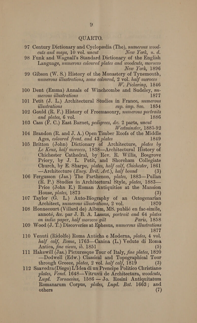 2 QUARTO. 97 Century Dictionary and Cyclopedia (The), numerous wood- cuts and maps, 10 vol. wneut New York, n. d. 98 Funk and Wagnall’s Standard Dictionary of the English Language, numerous coloured plates and woodcuts, morocco New York, 1896 99 Gibson (W.S.) History of the Monastery of Tynemouth, numerous illustrations, some coloured, 2 vol. half morocco W. Pickering, 1846 100 Dent (Emma) Annals of Winchcombe and Sudeley, nu- merous illustrations 1877 101 Petit (J. L.) Architectural Studies in France, numerous illustrations sup. ump. 8vo. 1854 102 Gould (Rh. F.) History of Freemasonry, numerous portraits and plates, 6 vol. 1886 103 Cass (F. C.) Hast Barnet, pedigrees, &amp;c. 2 parts, wncut Westminster, 1885-92 104 Brandon (R. and J. A.) Open Timber Roofs of the Middle Ages, coloured front. and 43 plates 1849 105 Britton (John) Dictionary of Architecture, plates by Le Keua, half morocco, 1838—Architectural History of Chichester Cathedral, by Rev. R. Willis, Bosgrove Priory, by J. L. Petit, and Shoreham Collegiate Church, by E. Sharpe, plates, half calf, Chichester, 1861 —Architecture (Hncy. Brit. Art.), half bound (3) 106 Fergusson (Jas.) The Parthenon, plates, 1883—Pullan (kk. P.) Studies in Architectural Style, plates, 1883— Price (John E.) Roman Antiquities at the Mansion House, plates, 1873 (3) 107 Taylor (G. L.) Auto-Biography of an Octogenarian Architect, numerous illustrations, 2 vol. 1870 108 Honnecourt (Villard de) Album, MS. publié en fac-simile, annoté, &amp;c. par J. B. A. Lassus, portrait and 64 plates on india paper, half morocco gilt Paris, 1858 109 Wood (J. T.) Discoveries at Ephesus, numerous ilustrations 1877 110 Venuti (Ridolfo) Roma Anticha e Moderna, plates, 4 vol. half calf, Roma, 1763—Canina (L.) Vedute di Roma Antica, fine views, 1b. 1851 (5) 111 Hakewill (Jas.) Picturesque Tour of Italy, jine plates, 1820 —Dodwell (Edw.) Classical and Topographical Tour through Greece, plates, 2 vol. half calf, 1819 (3) 112 Saavedra(Diego) L’Idea di un Prencipe Politico Christiano plates, Venet. 1648—Vitruvii de Architectura, woodcuts, Iugd. Tornaesius, 1586 — Jo. Rosini Antiquitatum Romanarum Corpus, plates, Lugd. Bat. 1663; and others (7)