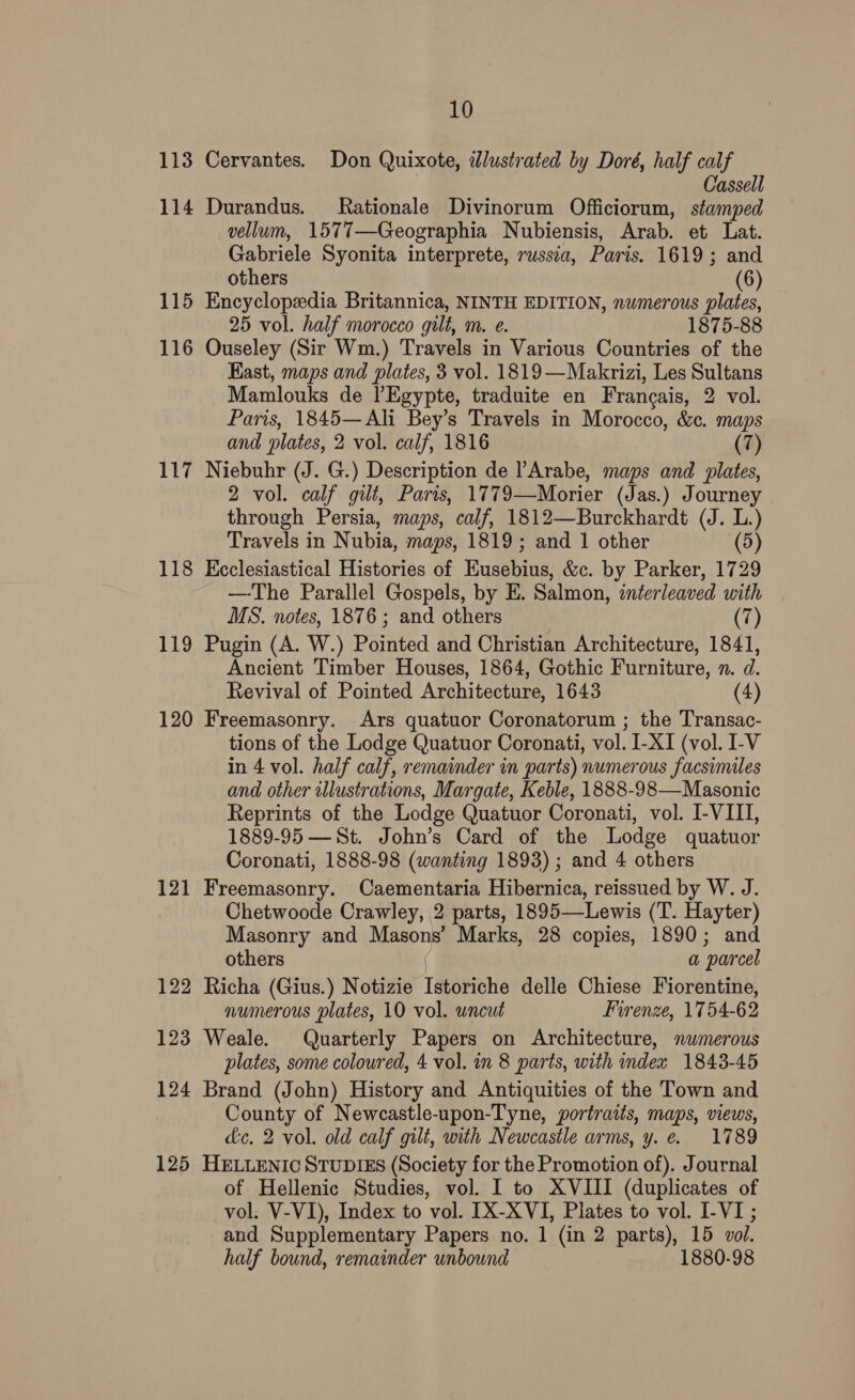 113 Cervantes. Don Quixote, illustrated by Doré, half calf Cassell 114 Durandus. Rationale Divinorum Officiorum, stamped vellum, 1577 —Geographia Nubiensis, Arab. et Lat. Gabriele Syonita interprete, russia, Paris. 1619 ; and others (6) 115 Encyclopedia Britannica, NINTH EDITION, numerous plates, 25 vol. half morocco gilt, m. e. 1875-88 116 Ouseley (Sir Wm.) Travels in Various Countries of the Kast, maps and plates, 3 vol. 1819—Makrizi, Les Sultans Mamlouks de VEgypte, traduite en Francais, 2 vol. Paris, 1845—Ali Bey’s Travels in Morocco, &amp;c. maps and plates, 2 vol. calf, 1816 (7) 117 Niebuhr (J. G.) Description de ’Arabe, maps and plates, 2 vol. calf gilt, Paris, 1779—Morier (Jas.) Journey through Persia, maps, calf, 1812—Burckhardt (J. L.) Travels in Nubia, maps, 1819 ; and 1 other (5) 118 Keclesiastical Histories of Eusebius, &amp;c. by Parker, 1729 —The Parallel Gospels, by E. Salmon, interleaved with MS. notes, 1876 ; and others (7) 119 Pugin (A. W.) Pointed and Christian Architecture, 1841, Ancient Timber Houses, 1864, Gothic Furniture, n. d. Revival of Pointed Architecture, 1643 (4) 120 Freemasonry. Ars quatuor Coronatorum ; the Transac- tions of the Lodge Quatuor Coronati, vol. I-XI (vol. I-V in 4 vol. half calf, remainder in parts) numerous facsimiles and other illustrations, Margate, Keble, 1888-98—Masonic Reprints of the Lodge Quatuor Coronati, vol. I-VIII, 1889-95 —St. John’s Card of the Lodge quatuor Coronati, 1888-98 (wanting 1893) ; and 4 others 121 Freemasonry. Caementaria Hibernica, reissued by W. J. Chetwoode Crawley, 2 parts, 1895—Lewis (T. Hayter) Masonry and Masons’ Marks, 28 copies, 1890; and others aw ‘parcel 122 Richa (Gius.) Notizie Latch delle Chiese Fiorentine, numerous plates, 10 vol. uncut Firenze, 1754- 62 123 Weale. Quarterly Papers on Architecture, numerous plates, some coloured, 4 vol. in 8 parts, with index 1843-45 124 Brand (John) History and Antiquities of the Town and County of Newcastle-upon-Tyne, portraits, maps, views, de. 2 vol. old calf gilt, with Newcastle arms, y. e. 1789 125 HELLENIC STUDIES (Society for the Promotion of). Journal of Hellenic Studies, vol. I to XVIII (duplicates of vol. V-VI), Index to vol. [X-XVI, Plates to vol. I-VI ; and Supplementary Papers no. 1 (in 2 parts), 15 vol. half bound, remainder unbound 1880-98