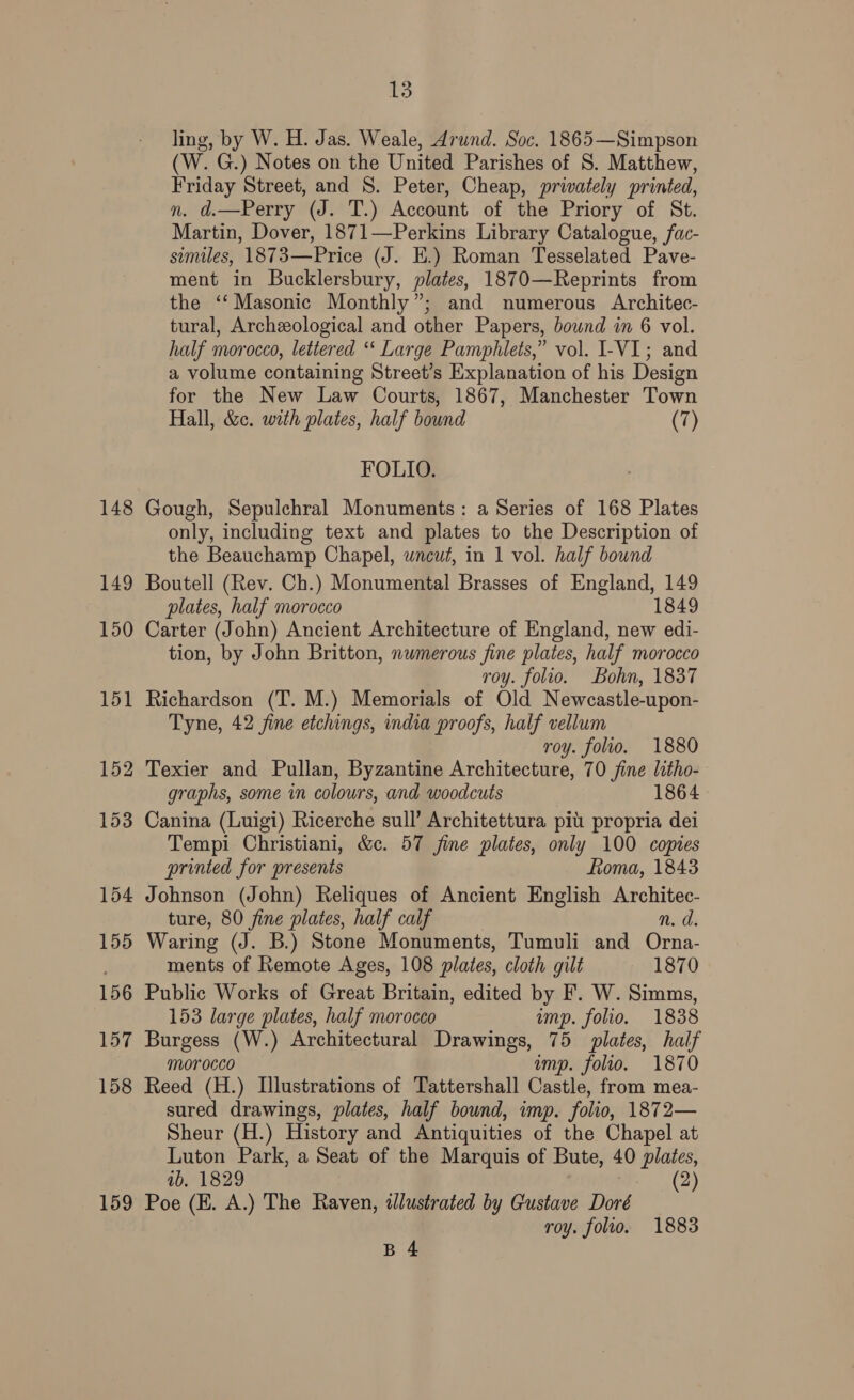 148 159 13 ling, by W. H. Jas. Weale, Arund. Soc. 1865—Simpson (W. G.) Notes on the United Parishes of S. Matthew, Friday Street, and S. Peter, Cheap, privately printed, n. d.—Perry (J. T.) Account of the Priory of St. Martin, Dover, 1871—Perkins Library Catalogue, fac- similes, 1873—Price (J. E.) Roman Tesselated Pave- ment in Bucklersbury, plates, 1870—Reprints from the ‘‘Masonic Monthly”; and numerous Architec- tural, Archeological and other Papers, bownd in 6 vol. half morocco, lettered ‘* Large Pamphlets,” vol. I-VI; and a volume containing Street’s Explanation of his Design for the New Law Courts, 1867, Manchester Town Hall, &amp;c. with plates, half bound (7) FOLIO. Gough, Sepulchral Monuments: a Series of 168 Plates only, including text and plates to the Description of the Beauchamp Chapel, wneut, in 1 vol. half bownd Boutell (Rev. Ch.) Monumental Brasses of England, 149 plates, half morocco 1849 Carter (John) Ancient Architecture of England, new edi- tion, by John Britton, numerous fine plates, half morocco roy. folio. Bohn, 1837 Richardson (T. M.) Memorials of Old Newcastle-upon- Tyne, 42 fine etchings, india proofs, half vellum roy. folio. 1880 graphs, some in colours, and woodcuts 1864 Canina (Luigi) Ricerche sull’ Architettura pit propria dei Tempi Christiani, &amp;c. 57 fine plates, only 100 copies printed for presents fioma, 1843 Johnson (John) Reliques of Ancient English Architec- ture, 80 fine plates, half calf n. d. Waring (J. B.) Stone Monuments, Tumuli and ian ments of Remote Ages, 108 plates, cloth gilt — 1870 Public Works of Great Britain, edited by F. W. Simms, 153 large plates, half morocco ump. folio. 1838 Burgess (W.) Architectural Drawings, 75 plates, half morocco imp. folio. 1870 Reed (H.) Illustrations of Tattershall Castle, from mea- sured drawings, plates, half bound, imp. folio, 1872— Sheur (H.) History and Antiquities of the Chapel at Luton Park, a Seat of the Marquis of Bute, 40 plates, ib. 1829 (2) Poe (EH. A.) The Raven, illustrated by Gustave Doré roy. folio. 1883