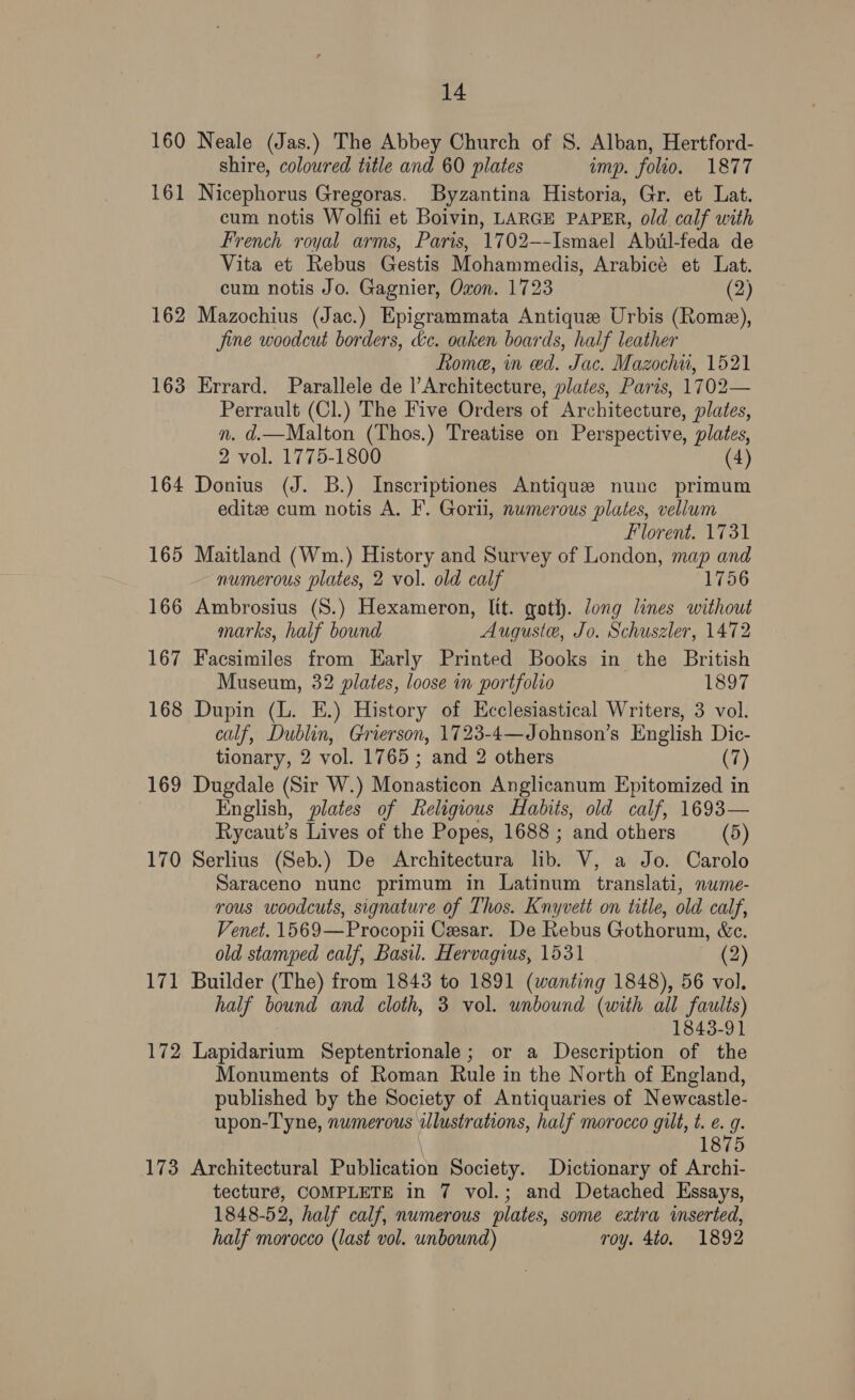 160 Neale (Jas.) The Abbey Church of S. Alban, Hertford- shire, coloured title and 60 plates imp. folio. 1877 161 Nicephorus Gregoras. Byzantina Historia, Gr. et Lat. cum notis Wolfii et Boivin, LARGE PAPER, old calf with French royal arms, Paris, 1702--Ismael Abul-feda de Vita et Rebus Gestis Mohammedis, Arabicé et Lat. cum notis Jo. Gagnier, Oxon. 1723 (2) 162 Mazochius (Jac.) Epigrammata Antique Urbis (Rome), fine woodcut borders, &amp;e. oaken boards, half leather Rome, in ed. Jac. Mazochu, 1521 163 Errard. Parallele de |’Architecture, plates, Paris, 1702— Perrault (Cl.) The Five Orders of Architecture, plates, n. d.—Malton (Thos.) Treatise on Perspective, plates, 2 vol. 1775-1800 (4) 164 Donius (J. B.) Inscriptiones Antique nunc primum editz cum notis A. F. Gorii, numerous plates, vellum Florent. 1731 165 Maitland (Wm.) History and Survey of London, map and numerous plates, 2 vol. old calf 1756 166 Ambrosius (S.) Hexameron, lit. goth. Jong lines without marks, half bound Auguste, Jo. Schuszler, 1472 167 Facsimiles from Early Printed Books in the British Museum, 32 plates, loose in portfolio 1897 168 Dupin (L. E.) History of Ecclesiastical Writers, 3 vol. calf, Dublin, Grierson, 1723-4—Johnson’s English Dic- tionary, 2 vol. 1765 ; and 2 others (7) 169 Dugdale (Sir W.) Monasticon Anglicanum Epitomized in English, plates of Religious Habits, old calf, 1693— Rycaut’s Lives of the Popes, 1688 ; and others (5) 170 Serlius (Seb.) De Architectura lib. V, a Jo. Carolo Saraceno nunc primum in Latinum translati, nume- rous woodcuts, signature of Thos. Knyvett on title, old calf, Venet. 1569—Procopii Cesar. De Rebus Gothorum, &amp;c. old stamped calf, Basil. Hervagius, 1531 (2) 171 Builder (The) from 1843 to 1891 (wanting 1848), 56 vol. half bound and cloth, 3 vol. unbound (with all faults) 1843-91 172 Lapidarium Septentrionale; or a Description of the Monuments of Roman Rule in the North of England, published by the Society of Antiquaries of Newcastle- upon-Tyne, numerous illustrations, half morocco gilt, t. e. 9. 1875 173 Architectural Publication Society. Dictionary of Archi- tecturé, COMPLETE in 7 vol.; and Detached Essays, 1848-52, half calf, numerous plates, some extra inserted, half morocco (last vol. unbound) roy. 4to. 1892