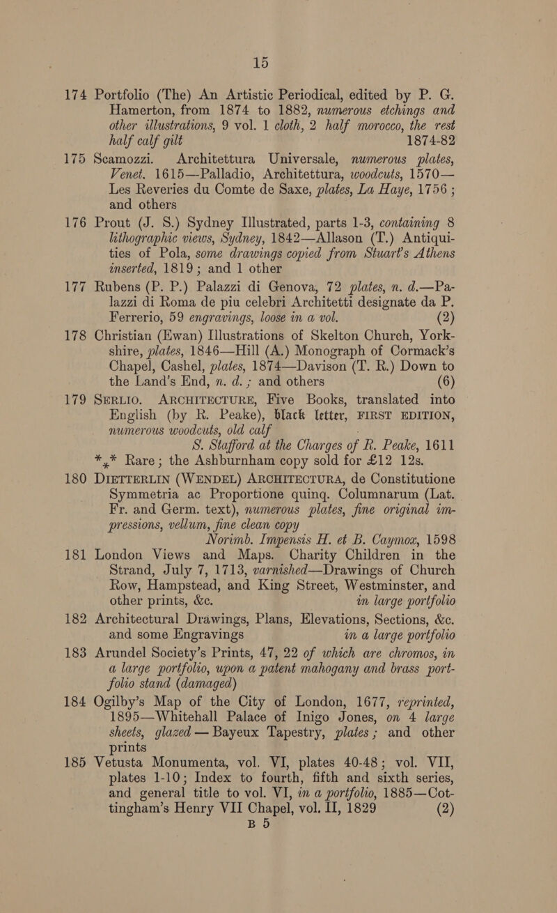 174 175 176 177 178 ti2 180 181 182 183 184 185 15 Portfolio (The) An Artistic Periodical, edited by P. G. Hamerton, from 1874 to 1882, numerous etchings and other illustrations, 9 vol. 1 cloth, 2 half morocco, the rest half calf gilt 1874-82 Scamozzi. Architettura Universale, numerous plates, Venet. 1615—-Palladio, Architettura, woodcuts, 1570— Les Reveries du Comte de Saxe, plates, La Haye, 1756 ; and others Prout (J. 8.) Sydney Illustrated, parts 1-3, containing 8 lithographic views, Sydney, 1842—Allason (T.) Antiqui- ties of Pola, some drawings copied from Stuarts Athens inserted, 1819; and 1 other Rubens (P. P.) Palazzi di Genova, 72 plates, n. d.—Pa- lazzi di Roma de piu celebri Architetti designate da P. Ferrerio, 59 engravings, loose in a vol. (2 Christian (Ewan) Illustrations of Skelton Church, York- shire, plates, 1846—Hill (A.) Monograph of Cormack’s Chapel, Cashel, plates, 1874—Davison (T. R.) Down to the Land’s End, n. d. ; and others (6) SERLIO. ARCHITECTURE, Five Books, translated into English (by R. Peake), black letter, FIRST EDITION, numerous woodcuts, old calf af Stafford at the Charges of fi. Peake, 1611 *,* Rare; the Ashburnham copy sold for £12 12s. DIETTERLIN (WENDEL) ARCHITECTURA, de Constitutione Symmetria ac Proportione quing. Columnarum (Lat. Fr. and Germ. text), numerous plates, fine original im- pressions, vellum, fine clean copy Norimb. Impensis H. et B. Caymoxz, 1598 London Views and Maps. Charity Children in the Strand, July 7, 1713, varnished—Drawings of Church Row, Hampstead, and King Street, Westminster, and other prints, &amp;c. in large portfolio Architectural Drawings, Plans, Elevations, Sections, &amp;c. and some Engravings um a large portfolio Arundel Society’s Prints, 47, 22 of which are chromos, in a large portfolio, upon a patent mahogany and brass port- folio stand (damaged) Ogilby’s Map of the City of London, 1677, reprinted, 1895—Whitehall Palace of Inigo Jones, on 4 large sheets, glazed — Bayeux Tapestry, plates; and other prints Vetusta Monumenta, vol. VI, plates 40-48; vol. VII, plates 1-10; Index to fourth, fifth and sixth series, and general title to vol. VI, in a portfolio, 1885—Cot- tingham’s Henry VII Chapel, vol. II, 1829 (2) BOD