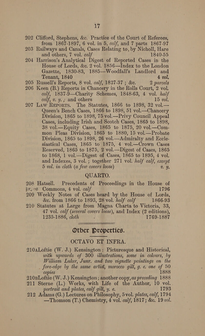 202 Clifford, Stephens, &amp;c. Practice of the Court of Referees, from 1867-1897, 6 vol. in 5, calf, and 7 parts 1867-97 203 Railways and Canals, Cases Relating to, by Nicholl, Hare and others, 7 vol. calf 1840-55 204 Harrison’s Analytical Digest of Reported Cases in the House of Lords, &amp;c. 2 vol. 1856—Index to the London Gazette, 1830-83, 1885—Woodfall’s Landlord and Tenant, 1840 4 vol. 205 Russell’s Reports, 8 vol. calf, 1827-37 ; &amp;e. 2 parcels 206 Keen (B.) Reports in Chancery in the Rolls Court, 2 vol. calf, 1837-9—Charity Schemes, 1848-63, 4 vol. half calf, v. y. ; and others 15 vol. 207 Law Reports. The Statutes, 1866 to 1898, 32 vol.— Queen’s Bench Cases, 1866 to 1898, 51 vol.—Chancery Division, 1865 to 1898, 75 vol.—Privy Council Appeal Cases, including Irish and Scotch Cases, 1865 to 1898, 38 vol.—Equity Cases, 1865 to 1875, 20 vol_—Com- mon Pleas Division, 1865 to 1880, 15 vol.—Probate Division, 1865 to 1898, 26 vol.—Admiralty and Eccle- siastical Cases, 1865 to 1875, 4 vol.—Crown Cases Reserved, 1865 to 1875, 2 vol.—Digest of Cases, 1865 to 1868, 1 vol.—Digest of Cases, 1865 to 1895, 4 vol. and Indexes, 3 vol. ; together 271 vol. half calf, except 5 vol. in cloth (a few covers loose) v% Y. QUARTO. 208 Hatsell. Precedents of Proceedings in the House of av;°s9 Commons, 4 vol. calf 1796 209 Weekly Notes of Cases heard by the House of Lords, &amp;c. from 1866 to 1893, 28 vol. half calf 1866-93 210 Statutes at Large from Magna Charta to Victoria, 33, 47 vol. calf (several covers loose), and Index (2 editions), 1235-1886, cloth ; 1769-1887 Otber Properties. OCTAVO ET INFRA. 210ALoftie (W. J.) Kensington: Picturesque and Historical, with upwards of 300 «illustrations, some in colours, by Witham Luker, Junr. and two vignette paintings on the fore-edge by the same artist, morocco gilt, g. e. one of 50 copies 1888 210BLoftie (W. J.) Kensington; another copy, as preceding 1888 211 Sterne (L.) Works, with Life of the Author, 10 vol. portrait and plates, calf gilt, y. ¢. 1793 212 Adams (G.) Lectures on Philosophy, 5vol. plates, calf, 1794 -—Thomson (T.) Chemistry, 4 vol. calf, 1817; &amp;c. 19 vol. 