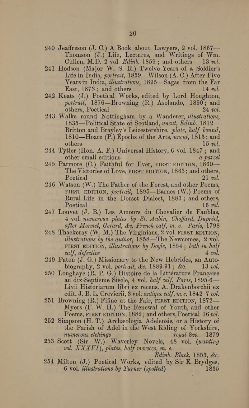 240 Jeaffreson (J. C.) A Book about Lawyers, 2 vol. 1867— Thomson (J.) Life, Lectures, and Writings of Wm. Cullen, M.D. 2 vol. Edinb. 1859; and others 13 vol. 241 Hodson (Major W. 8S. R.) Twelve Years of a Soldier’s Life in India, portrait, 1859—Wilson (A. C.) After Five Years in India, dlustrations, 1895—Sagas from the Far East, 1873 ; and others 14 vol. 242 Keats (J.) Poetical Works, edited by Lord Houghton, portrait, 1876—Browning (R.) Asolando, 1890; and others, Poetical 24 vol. 243 Walks round Nottingham by a Wanderer, illustrations, 1835—Political State of Scotland, uncut, Edinb. 1812— Britton and Brayley’s Leicestershire, plate, half bound, 1810—Hoare (P.) Epochs of the Arts, wncut, 1813; and others 15 vol. 244 Tytler (Hon. A. F.) Universal History, 6 vol. 1847 ; and other small editions a parcel 245 Patmore (C.) Faithful for Ever, FIRST EDITION, 1860— The Victories of Love, FIRST EDITION, 1863; and others, Poetical 21 vol. 246 Watson (W.) The Father of the Forest, and other Poems, FIRST EDITION, portrait, 1895—-Barnes (W.) Poems of Rural Life in the Dorset Dialect, 1883 ; and others, Poetical 16 vol. 247 Louvet (J. B.) Les Amours du Chevalier de Faublas, 4 vol. numerous plates by St. Aubin, Choffard, Dupréel, after Monnet, Gerard, &amp;c. French calf, m. e. Paris, 1798 248 Thackeray (W. M.) The Virginians, 2 vol. FIRST EDITION, ulustrations by the author, 1858—The Newcomes, 2 vol. FIRST EDITION, dllustrations by Doyle, 1854 ; both in half calf, defective 4 vol. 249 Paton (J. G.) Missionary to the New Hebrides, an Auto- biography, 2 vol. portrait, &amp;c. 1889-91; &amp;e. 13 vol. 250 Longhaye (R. P. G.) Histoire de la Littérature Frangaise au dix-Septiéme Siécle, 4 vol. half calf, Paris, 1895-6— Livi Historiarum libri ex recens. A. Drakenborchii ex edit. J. B. L. Crevierii, 3 vol. antique calf, m.e. 1842 7 vol. 251 Browning (R.) Fifine at the Fair, FIRST EDITION, 1872— Myers (F. W. H.) The Renewal of Youth, and other Poems, FIRST EDITION, 1882; and others, Poetical 16 vol. 252 Simpson (H. T.) Archzeologia Adelensis, or a History of the Parish of Adel in the West Riding of Yorkshire, numerous. etchings royal 8vo. 1879 253 Scott (Sir W.) Waverley Novels, 48 vol. (wanting vol. XXXVI), plates, half morocco, m. e. Edinb. Black, 1853, &amp;c. 254 Milton (J.) Poetical Works, edited by Sir E. Brydges, 6 vol. adlustrations by Turner (spotted) 1835