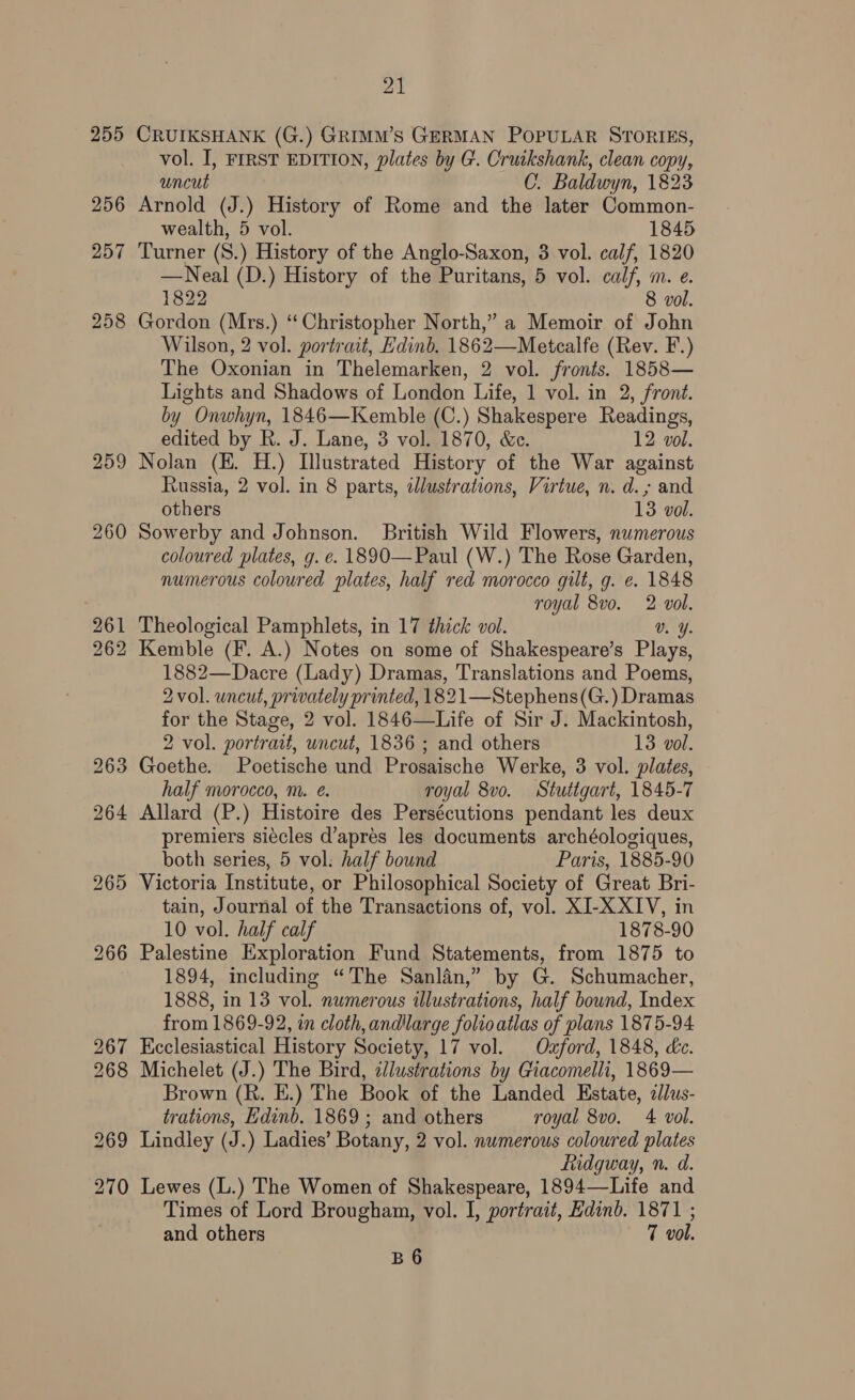 255 256 257 258 21 CRUIKSHANK (G.) GRIMM’S GERMAN POPULAR STORIES, vol. I, FIRST EDITION, plates by G. Cruikshank, clean copy, uncut C. Baldwyn, 1823 Arnold (J.) History of Rome and the later Common- wealth, 5 vol. 1845 Turner (S.) History of the Anglo-Saxon, 3 vol. calf, 1820 —Neal (D.) History of the Puritans, 5 vol. calf, m. e. 1822 8 vol. Gordon (Mrs.) ‘Christopher North,” a Memoir of John Wilson, 2 vol. portrait, Edinb. 1862—Metcalfe (Rev. F.) The Oxonian in Thelemarken, 2 vol. fronts. 1858— Lights and Shadows of London Life, 1 vol. in 2, front. by Onwhyn, 1846—Kemble (C.) Shakespere Readings, edited by R. J. Lane, 3 vol. 1870, &amp;ec. 12 vol. Nolan (E. H.) Illustrated History of the War against Russia, 2 vol. in 8 parts, iJlustrations, Virtue, n. d.; and others 13 vol. Sowerby and Johnson. British Wild Flowers, numerous coloured plates, g. e. 1890—Paul (W.) The Rose Garden, numerous coloured plates, half red morocco gilt, g. e. 1848 royal 8vo. 2 vol. Theological Pamphlets, in 17 thick vol. Vv. Y. 2 Kemble (F. A.) Notes on some of Shakespeare’s Plays, 1882—Dacre (Lady) Dramas, Translations and Poems, 2vol. wncut, privately printed, 1 82 1—Stephens(G.) Dramas for the Stage, 2 vol. 1846—Life of Sir J. Mackintosh, 2 vol. portrait, uncut, 1836 ; and others 13 vol. Goethe. Poetische und Prosaische Werke, 3 vol. plates, half morocco, m. e. royal 8vo. Stuttgart, 1845-7 Allard (P.) Histoire des Persécutions pendant les deux premiers siécles d’aprés les documents archéologiques, both series, 5 vol: half bound Paris, 1885-90 Victoria Institute, or Philosophical Society of Great Bri- tain, Journal of the Transactions of, vol. XI-X XIV, in 10 vol. half calf 1878-90 Palestine Exploration Fund Statements, from 1875 to 1894, including “The Sanlan,” by G. Schumacher, 1888, in 13 vol. numerous illustrations, half bound, Index from 1869-92, in cloth, andllarge folioatlas of plans 1875-94 Ecclesiastical History Society, 17 vol. Oxford, 1848, dc. Michelet (J.) The Bird, «lustrations by Giacomelli, 1869— Brown (R. E.) The Book of the Landed Estate, dlus- trations, Edinb. 1869 ; and others royal 8vo. 4 vol. Lindley (J.) Ladies’ Botany, 2 vol. numerous coloured plates Ridgway, n. d. Lewes (L.) The Women of Shakespeare, 1894—Life and Times of Lord Brougham, vol. I, portrait, Edinb. 1871 ; and others 7 vol.