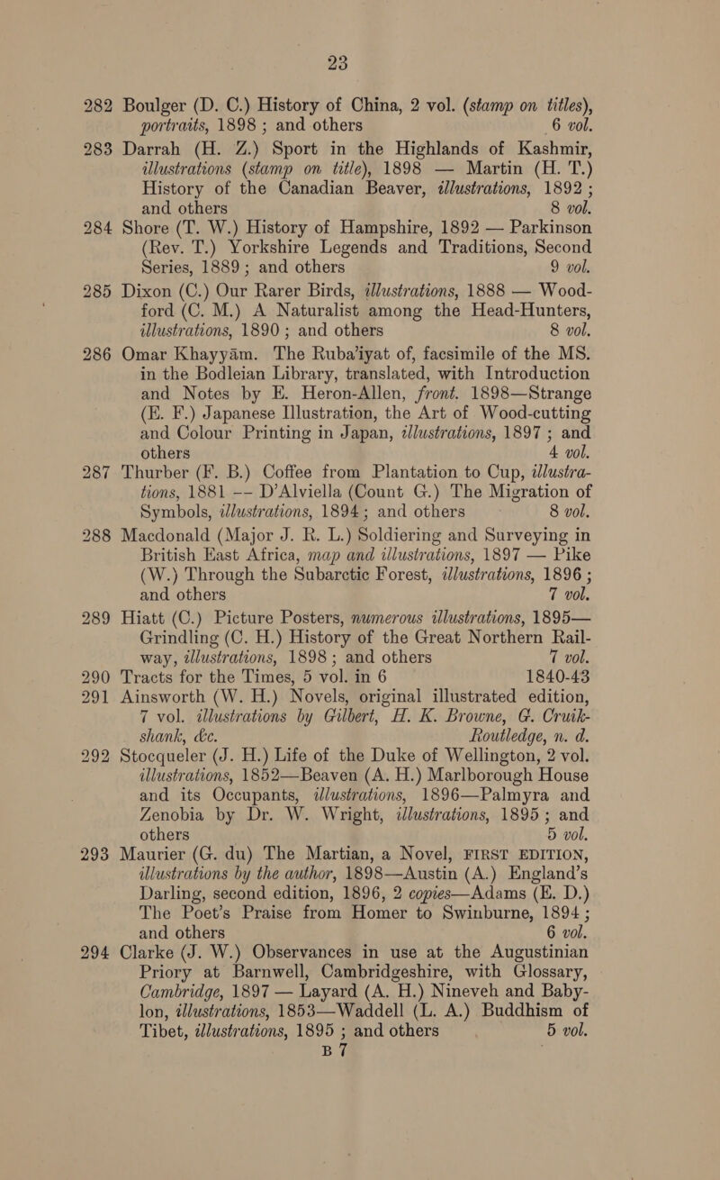 29 Te Boulger (D. C.) History of China, 2 vol. (stamp on titles), portraits, 1898 ; and others 6 vol. Darrah (H. Z.) Sport in the Highlands of Kashmir, illustrations (stamp on title), 1898 — Martin (H. T.) History of the Canadian Beaver, illustrations, 1892 ; and others 8 vol. Shore (T. W.) History of Hampshire, 1892 — Parkinson (Rev. T.) Yorkshire Legends and Traditions, Second Series, 1889; and others 9 vol. Dixon (C.) Our Rarer Birds, illustrations, 1888 — Wood- ford (C. M.) A Naturalist among the Head-Hunters, Omar Khayyam. The Ruba’iyat of, facsimile of the MS. in the Bodleian Library, translated, with Introduction and Notes by E. Heron-Allen, front. 1898—Strange (E. F.) Japanese Illustration, the Art of Wood-cutting and Colour Printing in Japan, dlustrations, 1897 ; and others 4 vol. Thurber (F. B.) Coffee from Plantation to Cup, ilustra- tions, 1881 -- D’Alviella (Count G.) The Migration of Symbols, Jlustrations, 1894; and others 8 vol. Macdonald (Major J. R. L.) Soldiering and Surveying in British East Africa, map and illustrations, 1897 — Pike (W.) Through the Subarctic Forest, illustrations, 1896 ; and others 7 vol. Hiatt (C.) Picture Posters, numerous illustrations, 1895— Grindling (C. H.) History of the Great Northern Rail- way, illustrations, 1898; and others 7 vol. Tracts for the Times, 5 vol. in 6 1840-43 Ainsworth (W. H.) Novels, original illustrated edition, 7 vol. illustrations by Gilbert, H. K. Browne, G. Cruik- shank, &amp;c. Routledge, n. d. Stocqueler (J. H.) Life of the Duke of Wellington, 2 vol. illustrations, 1852—Beaven (A. H.) Marlborough House and its Occupants, ilustrations, 1896—Palmyra and Zenobia by Dr. W. Wright, dJlustrations, 1895 ; and others : 5 vol. Maurier (G. du) The Martian, a Novel, FIRST EDITION, illustrations by the author, 1898—Austin (A.) England’s Darling, second edition, 1896, 2 copies—Adams (E. D.) The Poet’s Praise from Homer to Swinburne, 1894 ; and others 6 vol. Clarke (J. W.) Observances in use at the Augustinian Priory at Barnwell, Cambridgeshire, with Glossary, Cambridge, 1897 — Layard (A. H.) Nineveh and Baby- lon, illustrations, 1853—Waddell (L. A.) Buddhism of Tibet, alustrations, 1895 ; and others | 5 vol. BT |