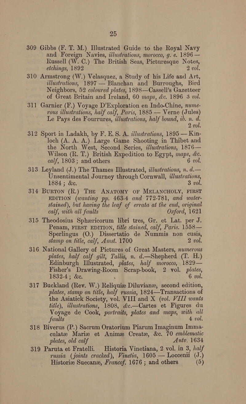 309 Gibbs (F. T. M.) Illustrated Guide to the Royal Navy and Foreign Navies, dJlustrations, morocco, g. e. 1896 — Russell (W. C.) The British Seas, Picturesque Notes, etchings, 1892 2 vol. 310 Armstrong (W.) Velasquez, a Study of his Life and Art, illustrations, 1897 — Blanchan and Burroughs, Bird Neighbors, 52 coloured plates, 1898—Cassell’s Gazetteer of Great Britain and Ireland, 60 maps, &c. 1896 3 vol. 311 Garnier (F.) Voyage D’Exploration en Indo-Chine, nume- rous illustrations, half calf, Paris, 1885 — Verne (Jules) Le Pays des Fourrures, illustrations, half bound, ib. n. fe 2 vo 312 sete in Ladakh, by F. E. 8S. A. zlustrations, 1895 — Kin- loch (A. A. A.) Large Game Shooting in Thibet and the North West, Second Series, dJlustrations, 1876— Wilson (R. T.) British Expedition to Egypt, maps, de. calf, 1803 ; and others vol. 313 Leyland (J.) The Thames Illustrated, ilustrations, n. a — Unsentimental Journey through Cornwall, illustr ations, 1884 ; &e. 3 vol. 314 Burron (k.) THe ANATOMY OF MELANCHOLY, FIRST EDITION (wanting pp. 463-4 and 772-781, and water- stained), but having the leaf of errata at the ‘end, original calf, with all faults Oxford, 1621 315 Theodosius Sphericorum libri tres, Gr. et Lat. per J. - Penam, FIRST EDITION, title stained, calf, Paris. 1558— Sperlingus (O.) Dissertatio de Nummis non cusis, stamp on title, calf, Amst. 1700 2 vol. 316 National Gallery of Pictures of Great Masters, nwmerous plates, half calf gilt, Tallis, n. d.—Shepherd (T. H.) Edinburgh Illustrated, plates, half morocco, 1829— Fisher’s Drawing-Room Scrap-book, 2 vol. plates, 1832-4; &e. 6 vol. 317 Buckland (Rev. W.) Reliqui Diluvianz, second edition, plates, stamp on title, half russia, 1824—Transactions of the Asiatick Society, vol. VIII and X (vol. VIII wants title), illustrations, 1808, &c.—Cartes et Figures du Voyage de Cook, portraits, plates and maps, with all faults 4 vol. 318 Biverus (P.) Sacrum Oratorium Piarum Imaginum Imma- culate Marie et Anime Create, &c. 70 emblematic plates, old calf Antv, 1634 319 Paruta et Fratelli. Historia Vinetiana, 2 vol. in 3, half russia (joints cracked), Vinetia, 1605 — Loccenii (J.) Historie Suecane, Francof. 1676 ; and others (5)