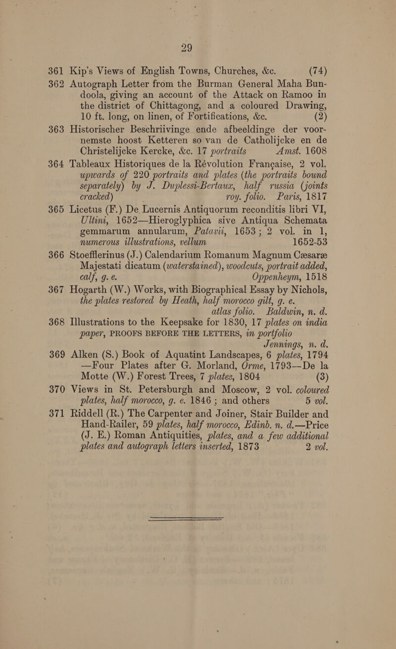361 Kip’s Views of English Towns, Churches, &amp;c. (74) 362 Autograph Letter from the Burman General Maha Bun- doola, giving an account of the Attack on Ramoo in the district of Chittagong, and a coloured Drawing, 10 ft. long, on linen, of Fortifications, &amp;c. (2) 363 Historischer Beschriivinge ende afbeeldinge der voor- nemste hoost Ketteren so van de Catholijcke en de Christelijcke Kercke, &amp;c. 17 portraits Amst. 1608 364 Tableaux Historiques de la Révolution Frangaise, 2 vol. upwards of 220 portraits and plates (the portraits bound separately) by J. Duplessi-Bertaux, half russia (joints cracked) roy. folio. Paris, 1817 365 Licetus (F.) De Lucernis Antiquorum reconditis libri VI, Ulin, 1652—Hieroglyphica sive Antiqua Schemata gemmarum annularum, Patavii, 1653; 2 vol. in 1, numerous illustrations, vellum 1652-53 366 Stoefflerinus (J.) Calendarium Romanum Magnum Cesaree Majestati dicatum (waterstained), woodcuts, portrait added, calf, g. é. Oppenheym, 1518 367 Hogarth (W.) Works, with Biographical Essay by Nichols, the plates restored by Heath, half morocco gilt, g. e. atlas folio. Baldwin, n. d. 368 Illustrations to the Keepsake for 1830, 17 plates on india paper, PROOFS BEFORE THE LETTERS, i portfolio Jennings, n. d. 369 Alken (S.) Book of Aquatint Landscapes, 6 plates, 1794 —Four Plates after G. Morland, Orme, 1793—De la Motte (W.) Forest Trees, 7 plates, 1804 (3) 370 Views in St. Petersburgh and Moscow, 2 vol. colowred plates, half morocco, g. ¢. 1846 ; and others 5 vol. 371 Riddell (R.) The Carpenter and Joiner, Stair Builder and Hand-Railer, 59 plates, half morocco, Edinb. n. d.—Price (J. E.) Roman Antiquities, plates, and a few additional plates and autograph letters inserted, 1873 2 vol.