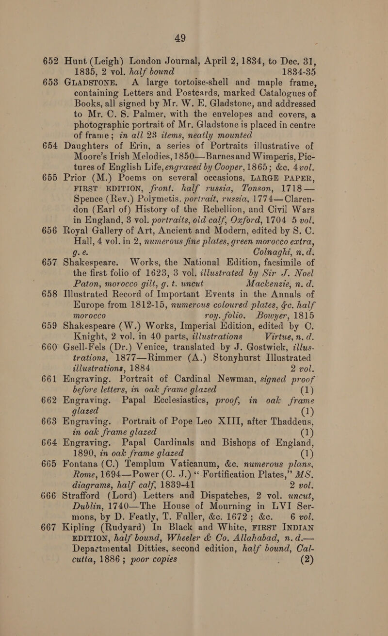 652 653 654 655 656 657 666 667 49 Hunt (Leigh) London Journal, April 2, 1834, to Dec. 31, 1835, 2 vol. half bound 1834-35 GLADSTONE. A large tortoise-shell and maple frame, containing Letters and Postcards, marked Catalogues of Books, all signed by Mr. W. E. Gladstone, and addressed to Mr. C. S. Palmer, with the envelopes and covers, a photographic portrait of Mr. Gladstone is placed in centre of frame; in all 23 ctems, neatly mounted Daughters of Erin, a series of Portraits illustrative of Moore’s Irish Melodies, 1850—Barnesand Wimperis, Pic- tures of English Life, engraved by Cooper, 1865; &amp;c. 4 vol. Prior (M.) Poems on several occasions, LARGE PAPER, FIRST EDITION, front. half russia, Tonson, 1718 — Spence (Rev.) Polymetis, portrait, russia, 1774—Claren- don (Earl of) History of the Rebellion, and Civil Wars in England, 3 vol. portraits, old calf, Oxford, 1704 5 vol. Royal Gallery of Art, Ancient and Modern, edited by S. C. se 4 vol.in 2, numerous fine plates, green morocco extra, Colnaghi, n. d. Shakespeare! Works, the National Edition, facsimile of the first folio of 1623, 3 vol. cllustrated Bij Sir J. Noel Paton, morocco gilt, g. t. uncut Mackenzie, n. d. Illustrated Record of Important Events in the Annals of Europe from 1812-15, numerous coloured plates, fc. half morocco roy. folio. Bowyer, 1815 Shakespeare (W.) Works, Imperial Edition, edited by C. Knight, 2 vol. in 40 parts, ¢llustrations Virtue, n.d. Gsell-Fels (Dr.) Venice, translated by J. Gostwick, dllus- trations, 1877—Rimmer (A.) Stonyhurst Illustrated allustrations, 1884 2 vol. Engraving. Portrait of Cardinal Newman, signed proof before letters, in oak frame glazed (1) Engraving. Papal Keclesiastics, proof, in oak frame glazed (1) Engraving. Portrait of Pope Leo XIII, after Thaddeus, in oak frame glazed @! Engraving. Papal Cardinals and Bishops of England, 1890, in oak frame glazed (1) Fontana (C.) Templum Vaticanum, &amp;c. numerous plans, Rome, 1694—Power (C. J.) *‘ Fortification Plates,” /S. diagrams, half calf, 1839-41 2 vol. Strafford (Lord) Letters and Dispatches, 2 vol. uncut, Dublin, 1740—The House of Mourning in LVI Ser- mons, by D. Featly, T. Fuller, Gc. 1672; &amp;e. 6 vol. Kipling (Rudyard) In Black and White, First INDIAN EDITION, half bound, Wheeler &amp; Co. Allahabad, n. d.— Depactmental Ditties, second edition, half bound, Cal-