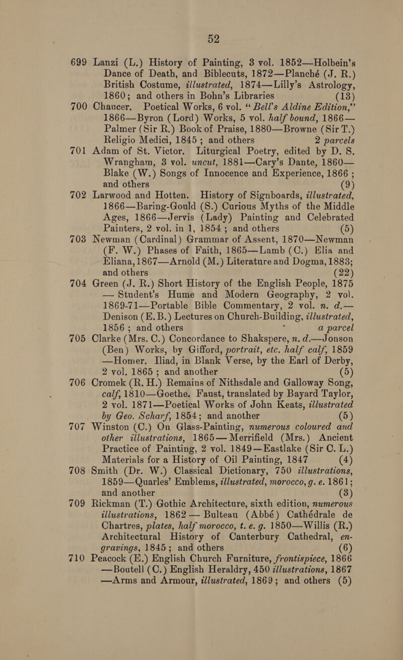 699 700 701 703 704 705 706 707 708 709 710 52 Lanzi (L.) History of Painting, 3 vol. 1852—Holbein’s Dance of Death, and Biblecuts, 1872—Planché (J. R.) British Costume, illustrated, 1874—Lilly’s Astrology, 1860; and others in Bohn’s Libraries (13) Chaucer. Poetical Works, 6 vol. “ Bell’s Aldine Edition,’ 1866— Byron (Lord) Works, 5 vol. half bound, 1866— Palmer (Sir R.) Book of Praise, 1880—Browne (Sir T.) Religio Medici, 1845; and others 2 parcels Adam of St. Victor. Liturgical Poetry, edited by D. 8. Wrangham, 3 vol. wncut, 1881—Cary’s Dante, 1860— Blake (W.) Songs of Innocence and Experience, 1866 ; and others (9) Larwood and Hotten. History of Signboards, ¢llustrated, 1866—Baring-Gould (S.) Curious Myths of the Middle Ages, 1866—Jervis (Lady) Painting and Celebrated Painters, 2 vol. in 1, 1854; and others (5) Newman (Cardinal) Grammar of Assent, 1870—Newman (fF. W.) Phases of Faith, 1865—Lamb (C.) Elia and Eliana, 1867—Arnold (M.) Literature and Dogma, 1883; and others (22) Green (J. R.) Short History of the English People, 1875 — Student’s Hume and Modern Geography, 2 vol. 1869-71—Portable Bible Commentary, 2 vol. n. d.— Denison (E. B.) Lectures on Church- Building, illustrated, 1856 ; and others a parcel Clarke (Mrs. C.) Concordance to Shakspere, n. d.—Jonson (Ben) Works, by Gifford, portrait, etc. half calf, 1859 —Homer. Iliad, in Blank Verse, by the Earl of Derby, 2 vol. 1865 ; and another (5) Cromek (R. H.) Remains of Nithsdale and Galloway Song, calf, 1810—Goethe. Faust, translated by Bayard Taylor, 2 vol. 1871—Poetical Works of John Keats, illustrated by Geo. Scharf, 1854; and another (5) Winston (C.) On Glass-Painting, numerous coloured and other illustrations, 1865— Merrifield (Mrs.) Ancient Practice of Painting, 2 vol. 1849—Eastlake (Sir C. L.) Materials for a History of Oil Painting, 1847 (4) Smith (Dr. W.) Classical Dictionary, 750 illustrations, 1859—Quarles’ Emblems, zllustrated, morocco, g. e. 1861; and another (3) Rickman (T.) Gothic Architecture, sixth edition, numerous illustrations, 1862 — Bulteau (Abbé) Cathédrale de Chartres, plates, half morocco, t.e. g. 1850—Willis (R.) Architectural History of Canterbury Cathedral, en- gravings, 1845; and others (6) Peacock (E.) English Church Furniture, frontispiece, 1866 —Boutell (C.) English Heraldry, 450 dllustrations, 1867