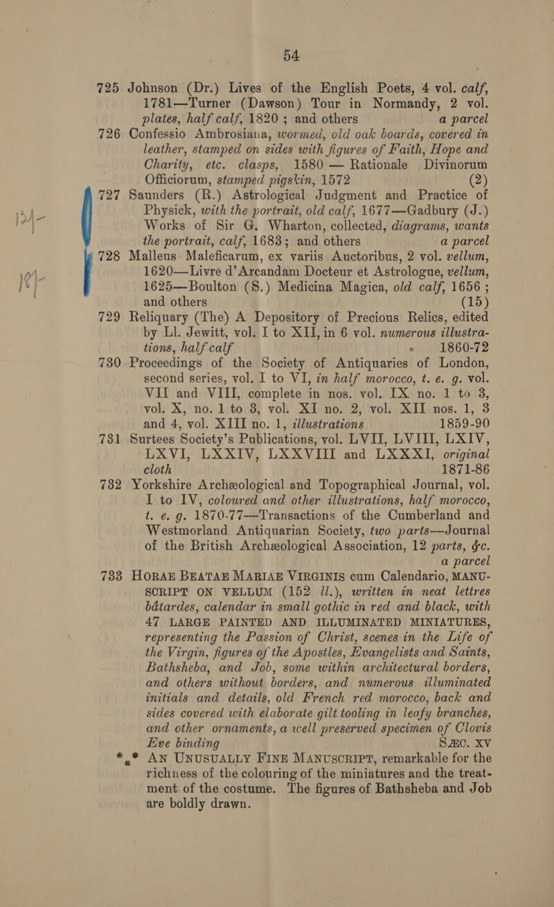 725 726 727 731 732 54 Johnson (Dr.) Lives of the English Poets, 4 vol. calf, 1781—Turner (Dawson) Tour in Normandy, 2 vol. plates, half calf, 1820 ; and others a parcel Confessio Ambrosiana, wormed, old oak boards, covered in leather, stamped on sides with figures of Faith, Hope and Charity, etc. clasps, 1580 — Rationale Divinorum Officiorum, stamped pigstin, 1572 | (2) Saunders (R.) Astrological Judgment and Practice of Physick, with the portrait, old calf, 1677—Gadbury (J.) Works of Sir G. Wharton, collected, diagrams, wants the portrait, calf, 1683; and others a parcel Malleus Maleficarum, ex variis Auctoribus, 2 vol. vellum, 1620—Livre d’Arcandam Docteur et Astrologue, vellum, 1625—Boulton (8.) Medicina Magica, old calf, 1656 ; and others (15) Reliquary (The) A Depository of Precious Relics, edited by Ll. Jewitt, vol. I to XII, in 6 vol. numerous illustra- tions, half calf » 1860-72 Proceedings of the Society of Antiquaries of London, second series, vol. I to VI, in half morocco, t. e. g. vol. VII and VIII, complete in nos. vol. [IX no. 1 to 38, vol. X, no. 1 to 8, vol. XI no. 2, vol. XII nos. 1, 3 and 4, vol. XIII no. 1, illustrations 1859-90 Surtees Society’s Publications, vol. LVII, LVIII, LXIV, LXVI, LXXIV, LXXVIII and LXXXI, original cloth 1871-86 Yorkshire Archeological and Topographical Journal, vol. I to IV, coloured and other illustrations, half morocco, t. e. g. 1870-77—Transactions of the Cumberland and Westmorland Antiquarian Society, two parts—Journal of the British Archeological Association, 12 parts, ¢c. a parcel HORAE BEATAE MARIAE VIRGINIS cum Calendario, MANU- SCRIPT ON VELLUM (152 ll.), writien in neat lettres batardes, calendar in small gothic in red and black, with 47 LARGE PAINTED AND ILLUMINATED MINIATURES, representing the Passion of Christ, scenes in the Life of the Virgin, figures of the Apostles, Evangelists and Saints, Bathsheba, and Job, some within architectural borders, and others without borders, and numerous illuminated initials and details, old French red morocco, back and sides covered with elaborate gilt tooling in leafy branches, and other ornaments, a well preserved specimen of Clovis Eve binding Sac. XV * An UNUSUALLY FINE MANUSCRIPT, remarkable for the richness of the colouring of the miniatures and the treat- ment of the costume. The figures of Bathsheba and Job are boldly drawn.