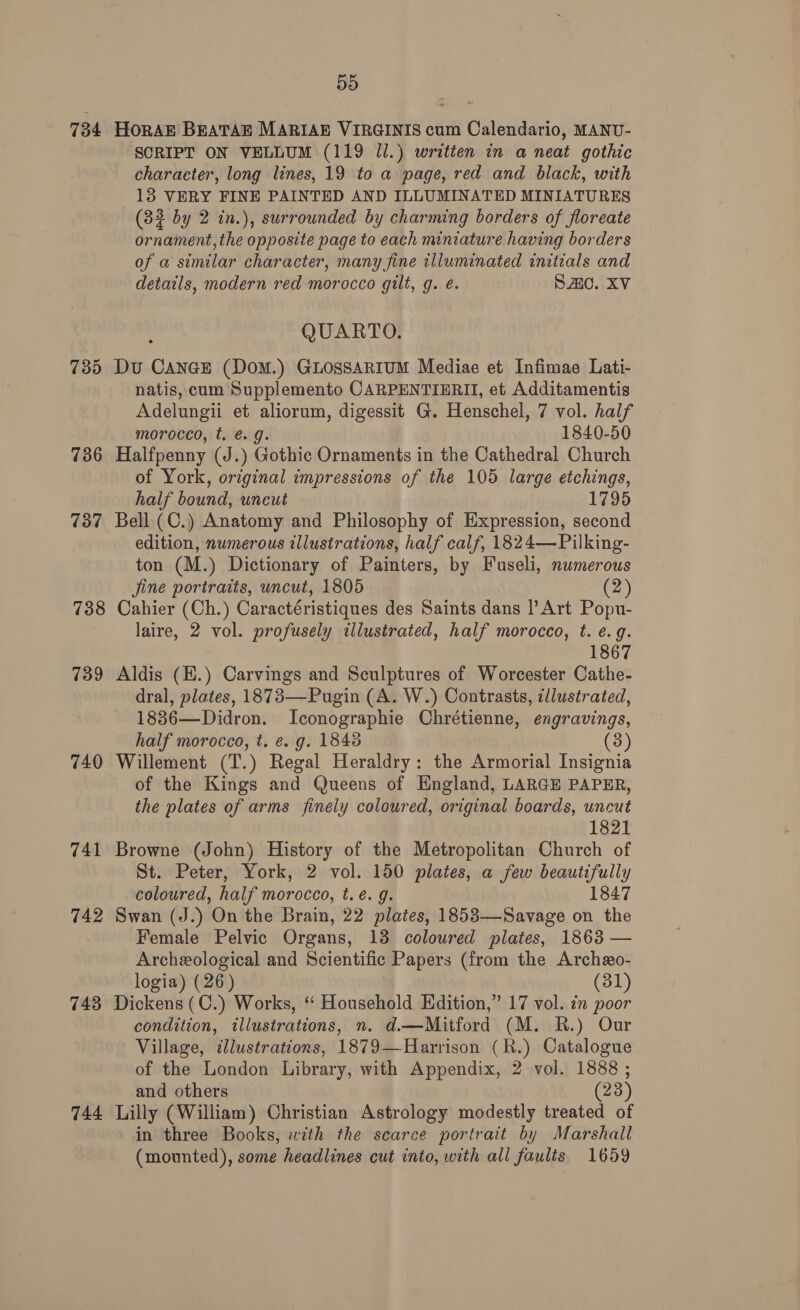 734 HORAE BEATAE MARIAE VIRGINIS cum Calendario, MANU- SCRIPT ON VELLUM (119 J.) writien in a neat gothic character, long lines, 19 to a page, red and black, with 13 VERY FINE PAINTED AND ILLUMINATED MINIATURES (33 by 2 in.), surrounded by charming borders of floreate ornament, the opposite page to each miniature having borders of a similar character, many fine illuminated initials and details, modern red morocco gilt, g. é. SiC. XV QUARTO. 735 Du CANnGE (DoM.) GLOSSARIUM Mediae et Infimae Lati- natis, cum Supplemento CARPENTIERII, et Additamentis Adelungii et aliorum, digessit G. Henschel, 7 vol. half morocco, t. é. g. 1840-50 736 Halfpenny (J.) Gothic Ornaments in the Cathedral Church of York, original impressions of the 105 large etchings, half bound, uncut 1795 737 Bell. (C.) Anatomy and Philosophy of Expression, second edition, numerous illustrations, half calf, 1824—Pilking- ton (M.) Dictionary of Painters, by Fuseli, numerous Jine portraits, uncut, 1805 (2 738 Cahier (Ch.) Caractéristiques des Saints dans |’ Art Popu- laire, 2 vol. profusely illustrated, half morocco, t. e.g. 1867 739 Aldis (E.) Carvings and Sculptures of Worcester Cathe- dral, plates, 1873—Pugin (A. W.) Contrasts, ¢llustrated, 1886—Didron. Iconographie Chrétienne, engravings, half morocco, t. e. g. 1848 (3) 740 Willement (T.) Regal Heraldry: the Armorial Insignia of the Kings and Queens of England, LARGE PAPER, the plates of arms finely coloured, original boards, uncut 1821 741 Browne (John) History of the Metropolitan Church of St. Peter, York, 2 vol. 150 plates, a few beautifully coloured, half morocco, t. é. g. 1847 742 Swan (J.) On the Brain, 22 plates, 1853—Savage on the Female Pelvic Organs, 13 coloured plates, 1863 — Archeological and Scientific Papers (from the Archeo- logia) (26) (31) 743 Dickens (C.) Works, ‘“‘ Household Edition,” 17 vol. in poor condition, illustrations, n. d.—Mitford (M. R.) Our Village, dlustrations, 1879—Harrison (R.) Catalogue of the London Library, with Appendix, 2 vol. 1888 ; and others (23) 744 Lilly (William) Christian Astrology modestly treated of in three Books, with the scarce portrait by Marshall (mounted), some headlines cut into, with all faults 1659