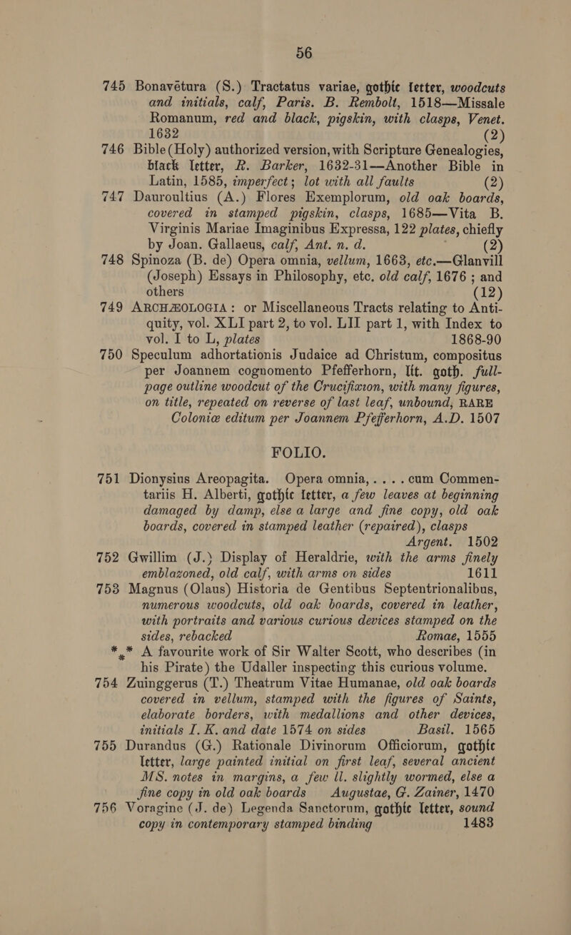 745 Bonavetura (S.) Tractatus variae, gothic letter, woodcuts and initials, calf, Paris. B. Rembolt, 1518—Missale Romanum, red and black, pigskin, with clasps, Venet. 1632 (2) 746 Bible(Holy) authorized version, with Scripture Genealogies, biack etter, R. Barker, 1632-31—Another Bible in Latin, 1585, imperfect; lot with all faults (2) 747 Dauroultius (A.) Flores Exemplorum, old oak boards, covered in stamped pigskin, clasps, 1685—Vita B. Virginis Mariae Imaginibus Expressa, 122 plates, chiefly by Joan. Gallaeus, calf, Ant. n. d. (2) 748 Spinoza (B. de) Opera omnia, vellum, 1663, etc.—Glanvill (Joseph) Essays in Philosophy, etc. old calf, 1676 ; and others (12) 749 ARCHAOLOGIA: or Miscellaneous Tracts relating to Anti- quity, vol. XLI part 2, to vol. LII part 1, with Index to vol. I to L, plates 1868-90 750 Speculum adhortationis Judaice ad Christum, compositus per Joannem cognomento Pfefferhorn, lit. goth. full- page outline woodcut of the Crucifixion, with many figures, on title, repeated on reverse of last leaf, unbound, RARE Colonia editum per Joannem Pfefferhorn, A.D. 1507 FOLIO. 751 Dionysius Areopagita. Opera omnia,....cum Commen- tariis H. Alberti, gothte letter, a few leaves at beginning damaged by damp, else a large and fine copy, old oak boards, covered in stamped leather (repaired), clasps Argent. 1502 752 Gwillim (J.} Display of Heraldrie, with the arms finely emblazoned, old calf, with arms on sides 1611 753 Magnus (Olaus) Historia de Gentibus Septentrionalibus, numerous woodcuts, old oak boards, covered in leather, with portraits and various curious devices stamped on the sides, rebacked Romae, 1555 * * A favourite work of Sir Walter Scott, who describes (in his Pirate) the Udaller inspecting this curious volume. 754 Zuinggerus (T.) Theatrum Vitae Humanae, old oak boards covered in vellum, stamped with the figures of Saints, elaborate borders, with medallions and other devices, initials I. K. and date 1574 on sides Basil. 1565 755 Durandus (G.) Rationale Divinorum Officiorum, gothte letter, large painted initial on first leaf, several ancient MS. notes in margins, a few ll. slightly wormed, else a jine copy in old oak boards Augustae, G. Zainer, 1470 756 Voragine (J. de) Legenda Sanctorum, gothte letter, sound copy in contemporary stamped binding 1483