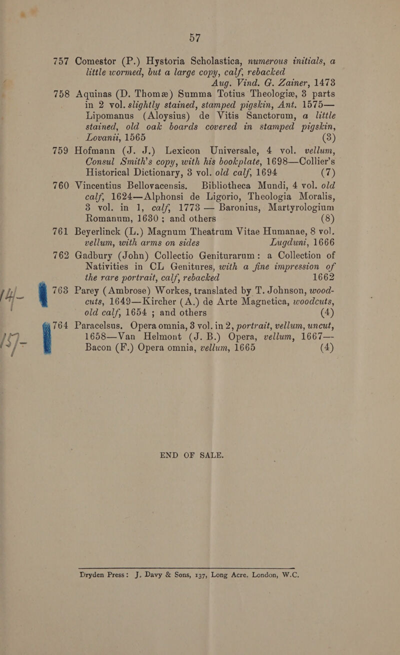 757 Comestor (P.) Hystoria Scholastica, numerous initials, a little wormed, but a large copy, calf, rebacked Aug. Vind. G. Zainer, 1473 758 Aquinas (D. Thome) Summa Totius Theologie, 3 parts in 2 vol. slightly stained, stamped pigskin, Ant. 1575— Lipomanus (Aloysius) de Vitis Sanctorum, a little stained, old oak boards covered in stamped pigskin, Lovani, 1565 3 759 Hofmann (J. J.) Lexicon Universale, 4 vol. vellum, Consul Smith's copy, with his bookplate, 1698—Collier’s Historical Dictionary, 3 vol. old calf, 1694 (7) 760 Vincentius Bellovacensis. Bibliotheca Mundi, 4 vol. old calf, 1624—Alphonsi de Ligorio, Theologia Moralis, 3 vol. in 1, calf, 1773 — Baronius, Martyrologium Romanum, 1630 ; and others (8) 761 Beyerlinck (L.) Magnum Theatrum Vitae Humanae, 8 vol. vellum, with arms on sides Lugduni, 1666 762 Gadbury (John) Collectio Genituraram: a Collection of Nativities in CL Genitures, with a jine impression of the rare portrait, calf, rebacked 1662 763 Parey (Ambrose) Workes, translated by T. Johnson, wood- cuts, 1649—Kircher (A.) de Arte Magnetica, woodcuts, old calf, 1654 ; and others (4) 4764 Paracelsus. Opera omnia, 3 vol. in 2, portrait, vellum, uncut, 1658—Van Helmont (J. B.) Opera, vellum, 1667— ae Bacon (F.) Opera omnia, vellum, 1665 (4) END OF SALE. Dryden Press: J, Davy &amp; Sons, 137, Long Acre. London, W.C.