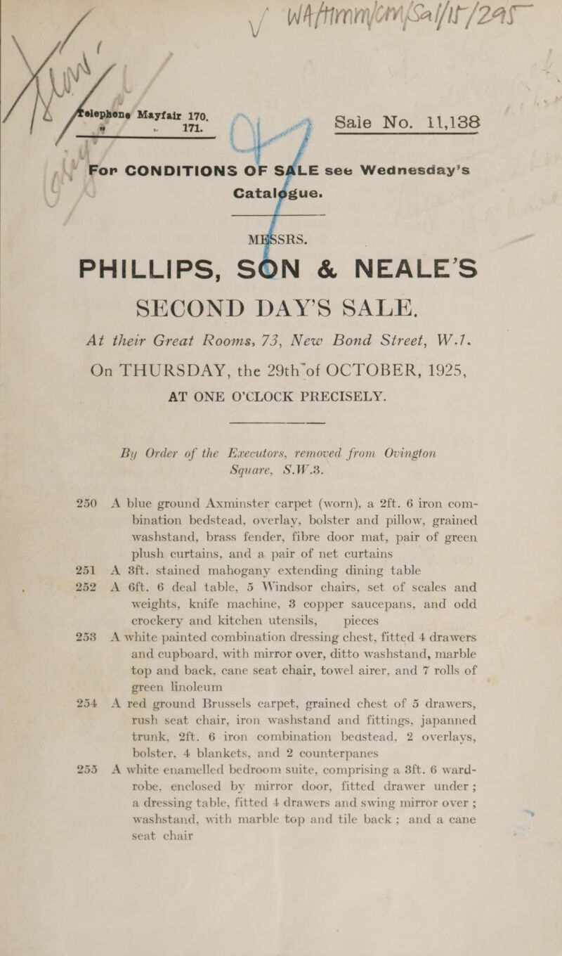 WA ftimnyan Salt /245   fy, elephone Mayfair 170, Ks ee For CONDITIONS OF SALE see Wednesday’s Catalogue. Saie No. 11,188   fs ~~    By Order of the Executors, removed from Ovington Square, S.W.3. 250 &lt;A blue ground Axminster carpet (worn), a 2ft. 6 iron com- bination bedstead, overlay, bolster and pillow, grained washstand, brass fender, fibre door mat, pair of green plush curtains, and a pair of net curtains 251 A 38ft. stained mahogany extending dining table ; 252 &lt;A 6ft. 6 deal table, 5 Windsor chairs, set of scales and weights, knife machine, 3 copper saucepans, and odd crockery and kitchen utensils, pieces 253 A white painted combination dressing chest, fitted 4 drawers and cupboard, with mirror over, ditto washstand, marble top and back, cane seat chair, towel airer, and 7 rolls of green linoleum 254 &lt;A red ground Brussels carpet, grained chest of 5 drawers, rush seat chair, iron washstand and fittings, japanned trunk, 2ft. 6 iron combination bedstead, 2 overlays, bolster, 4 blankets, and 2 counterpanes 255 A white enamelled bedroom suite, comprising a 3ft. 6 ward- robe, enclosed by mirror door, fitted drawer under ; a dressing table, fitted 4 drawers and swing mirror over ; washstand, with marble top and tile back; and a cane seat chair