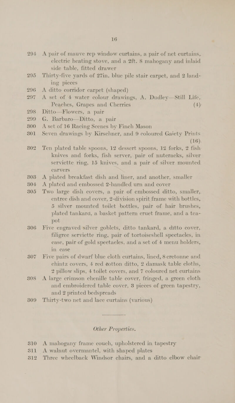 304 305 306 307 308 309 310 311 312 16 A pair of mauve rep window curtains, a pair of net curtains, electric heating stove, and a 2ft. 8 mahogany and inlaid side table, fitted drawer Thirty-five yards of 27in. blue pile stair carpet, and 2 land- ing pieces A ditto corridor carpet (shaped) A set of 4 water colour drawings, A. Dudley—Still Life, Peaches, Grapes and Cherries (4): Ditto—Flowers, a pair G. Barbaro—Ditto, a pair A set of 16 Racing Scenes by Finch Mason Seven drawings by Kirschner, and 9 coloured Gaiety Prints | (16), Ten plated table spoons, 12 dessert spoons, 12 forks, 2 fish knives and forks, fish server, pair of nutcracks, silver serviette ring, 15 knives, and a pair of silver mounted carvers A plated breakfast dish and liner, and another, smaller A plated and embossed 2-handled urn and cover Two large dish covers, a pair of embossed ditto, smaller, entree dish and cover, 2-division spirit frame with bottles, 5 silver mounted toilet bottles, pair of hair brushes, plated tankara, a basket pattern cruet frame, and a tea- pot Five engraved silver goblets, ditto tankard, a ditto cover, filigree serviette ring, pair of tortoiseshell spectacles, in case, pair of gold spectacles, and a set of 4 menu holders, in ease Five pairs of dwarf blue cloth curtains, lined, 8 cretonne and chintz covers, 4 red e@otton ditto, 2 damask table cloths, 2 pillow slips, 4 toilet covers, and 7 coloured net curtains A large crimson chenille table cover, fringed, a green cloth and embroidered table cover, 3 pieces of green tapestry, and 2 printed bedspreads Thirty-two net and lace curtains (various)  Other Properties. A mahogany frame couch, upholstered in tapestry Three wheelback Windsor chairs, and a ditto elbow chair