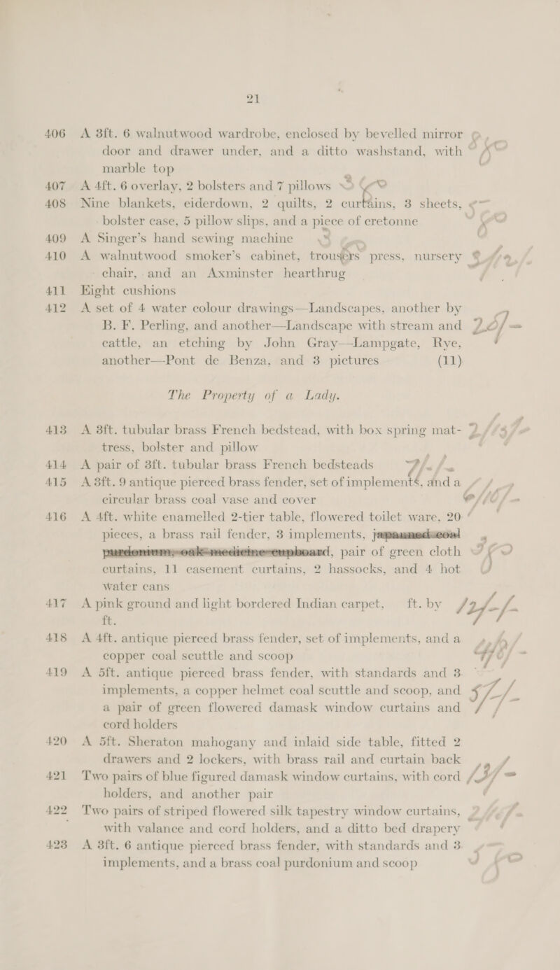 406 407 408 409 410 411 412 4138 41 4 415 416 21 A 3ft. 6 walnutwood wardrobe, enclosed by bevelled mirror door and drawer under, and a ditto washstand, with ~ marble top z | A 4ft. 6 overlay, 2 bolsters and 7 pillows © (Ye Nine blankets, eiderdown, 2 quilts, 2 be he 3 sheets, ¢— bolster case, 5 pillow slips, and a piece of cretonne _ x A Singer’s hand sewing machine \% &amp; | A walnutwood smoker’s cabinet, trousers press, nursery chair, and an Axminster hearthrug Kight cushions A set of 4 water colour drawings—Landscapes, another by P B. F. Perling, and another—Landscape with stream and 7 4/- cattle, an etching by John Gray—Lampgate, Rye, another—Pont de Benza, and 3 pictures (11) The Property of a Lady. A 38ft. tubular brass French bedstead, with box spring mat- 4/74 tress, bolster and pillow A pair of 3ft. tubular brass French bedsteads lef. A 3ft. 9 antique pierced brass fender, set of implementé, anda “/ / 4 circular brass coal vase and cover C//0 f A 4ft. white enamelled 2-tier table, flowered toilet ware, 20- ad a brass : rail fender, 3 siagors aba japanmedseoal domumpoakanedieinesempboard, pair of green cloth ~ Divine: 11 casement a 2 ants, and 4 hot &amp; water cans A pink ground and light bordered Indian carpet, ft. by / Uy j-  ft. A 4ft. antique pierced brass fender, set of implements, anda _», , copper coal scuttle and scoop “7 C/ zs A 5ft. antique pierced brass fender, with standards and 3 implements, a copper helmet coal scuttle and scoop, and a pair of green flowered damask window curtains and cord holders A 5ft. Sheraton mahogany and inlaid side table, fitted 2 drawers and 2 lockers, with brass rail and curtain back iad Two pairs of blue figured damask window curtains, with cord /3 j= holders, and another pair Two pairs of striped flowered silk tapestry window curtains, , with valance and cord holders, and a ditto bed drapery ’ implements, and a brass coal purdonium and scoop ¥ 