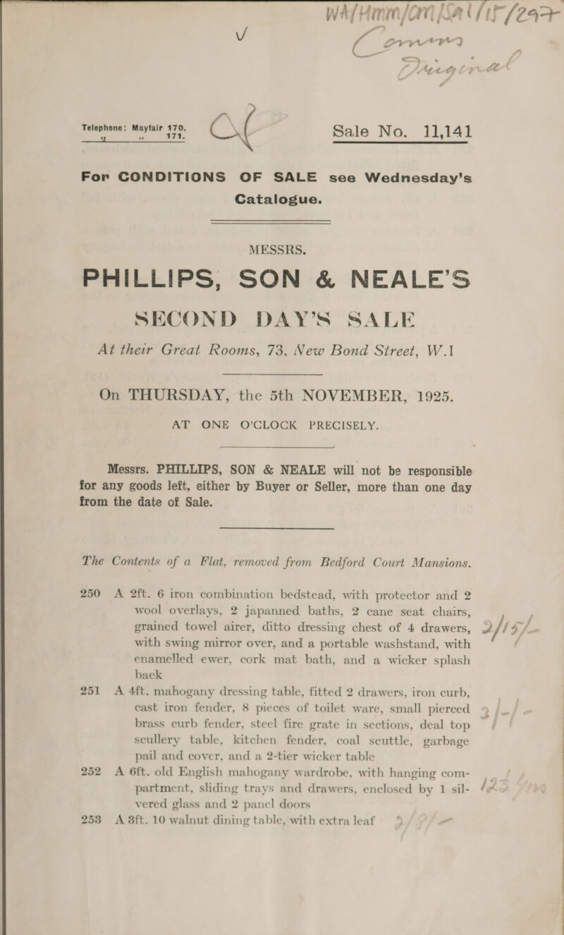 Wa/Himm/an ba Cir (24&gt; ( Sryetry : &lt;€ &gt; Telephone: Mayfair 170. vi ” 171. Sale No. 11,141  For CONDITIONS OF SALE see Wednesday’s Catalogue. MESSRS. PHILLIPS, SON &amp; NEALE’S SECOND DAY’S SALE At their Great Rooms, 73, New Bond Street, W.1 On THURSDAY, the 5th NOVEMBER, 1925. mos ONE O'CLOCK PRECISELY. Messrs. PHILLIPS, SON &amp; NEALE will not be responsible for any goods left, either by Buyer or Seller, more than one day from the date of Sale. The Contents of a Flat, removed from Bedford Court Mansions. 250 A 2ft. 6 iron combination bedstead, with protector and 2 wool overlays, 2 japanned baths, 2 cane seat chairs, grained towel airer, ditto dressing chest of 4 drawers, /: rye with swing mirror over, and a portable washstand, with ; enamelled ewer, cork mat bath, and a wicker splash back 251 &lt;A 4ft. mahogany dressing table, fitted 2 drawers, iron curb, sf ; east iron fender, 8 pieces of toilet ware, small pierced 4 /_ ; brass curb fender, steel fire grate in sections, deal top — scullery table, kitchen fender, coal scuttle, garbage pail and cover, and a 2-tier wicker table 252 A 6ft. old English mahogany wardrobe, with hanging com- partment, sliding trays and drawers, enclosed by 1 sil- ly vered glass and 2 panel doors