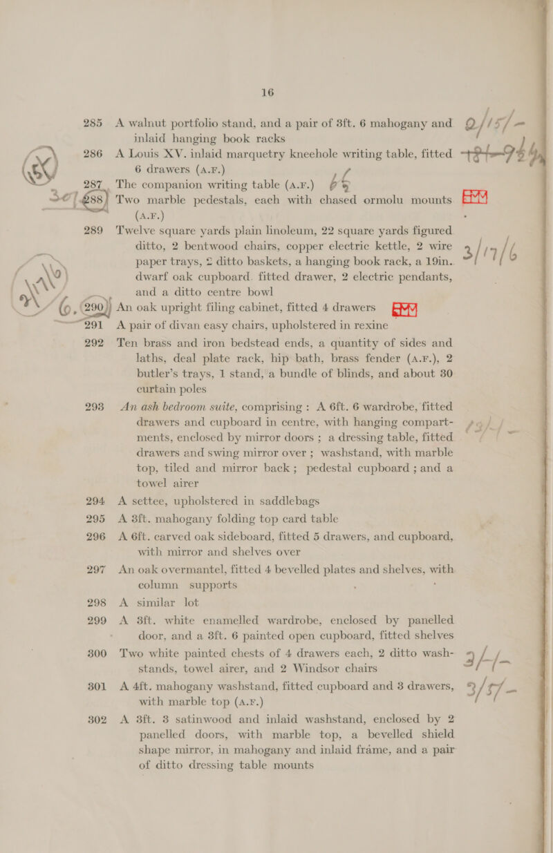 16 285 A walnut portfolio stand, and a pair of 3ft. 6 mahogany and © /1 y 7. a inlaid hanging book racks eg 286 A Louis XV. inlaid marquetry kneehole writing table, fitted (/ 6 drawers (A.F.) lA . 287. The companion writing table (a4.r.) é a Se j' £38) Two marble pedestals, each with chased ormolu mounts . (A.F.) 289 ‘Twelve square yards plain linoleum, 22 square yards figured ditto, 2 bentwood chairs, copper electric kettle, 2 wire &gt; a : paper trays, 2 ditto baskets, a hanging book rack, a 19in.. f a\° dwarf oak cupboard. fitted drawer, 2 electric pendants, NN ‘aa and a ditto centre bowl Ny ; @90)} An oak upright filing cabinet, fitted 4 drawers FY “991 A pair of divan easy chairs, upholstered in rexine _ 292 Ten brass and iron bedstead ends, a quantity of sides and laths, deal plate rack, hip bath, brass fender (a.F.), 2 butler’s trays, 1 stand, a bundle of blinds, and about 30: curtain poles 293 An ash bedroom suite, comprising : A 6ft. 6 wardrobe, fitted drawers and cupboard in centre, with hanging compart- ments, enclosed by mirror doors ; a dressing table, fitted . drawers and swing mirror over ; washstand, with marble top, tiled and mirror back; pedestal cupboard ; and a towel airer 294 &lt;A settee, upholstered in saddlebags 295 A 3ft. mahogany folding top card table with mirror and shelves over 297 An oak overmantel, fitted 4 bevelled plates and shelves, with column supports : 298 A similar lot 299 &lt;A 3ft. white enamelled wardrobe, enclosed by panelled | door, and a 3ft. 6 painted open cupboard, fitted shelves 300 Two white painted chests of 4 drawers each, 2 ditto wash- stands, towel airer, and 2 Windsor chairs 301 A 4ft. mahogany washstand, fitted cupboard and 3 drawers, with marble top (A.F.) 302 &lt;A 3ft. 3 satinwood and inlaid washstand, enclosed by 2 panelled doors, with marble top, a bevelled shield shape mirror, in mahogany and inlaid frame, and a pair of ditto dressing table mounts 