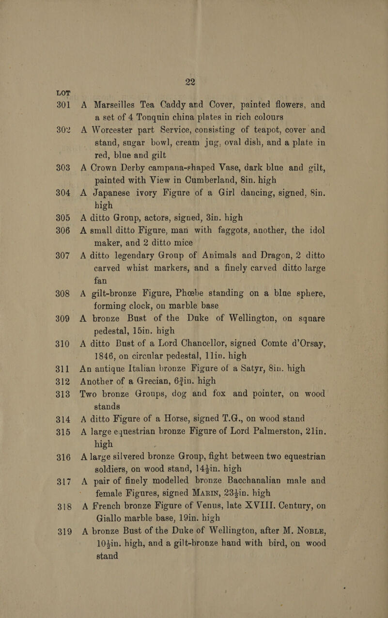 301 302 303 304 305 306 307 308 309 310 311 312 313 314 315 316 317 318 319 22 A Marseilles Tea Caddy and Cover, painted flowers, and a set of 4 Tonquin china plates in rich colours A Worcester part Service, consisting of teapot, cover and stand, sugar bowl, cream jug, oval dish, and a plate in red, blue and gilt A Crown Derby campana-shaped Vase, dark blue and gilt, painted with View in Cumberland, 8in. high A Japanese ivory Figure of a Girl dancing, signed, 8in. high A ditto Group, actors, signed, 3in. high A small ditto Figure, man with faggots, another, the idol maker, and 2 ditto mice A ditto legendary Group of Animals and Dragon, 2 ditto carved whist markers, and a finely carved ditto large fan A gilt-bronze Figure, Phoebe standing on a blue sphere, forming clock, on marble base A bronze Bust of the Duke of Wellington, on square pedestal, 15in. high A ditto Bust of a Lord Chancellor, signed Comte d’Orsay, 1846, on circular pedestal, 1liv. high An antique Italian bronze Figure of a Satyr, 8in. high Another of a Grecian, 63in. high Two bronze Groups, dog and fox and pointer, on wood stands A ditto Figure of a Horse, signed T.G., on wood stand A large equestrian bronze Figure of Lord Palmerston, 2lin. high A large silvered bronze Group, fight between two equestrian soldiers, on wood stand, 143in. high A pair of finely modelled bronze Bacchanalian male and female Figures, signed Marin, 28tin. high A French bronze Figure of Venus, late XVIII. Century, on Giallo marble base, 19in. high A bronze Bust of the Duke of Wellington, after M. Nosts, 101in. high, and a gilt-bronze hand with bird, on wood stand