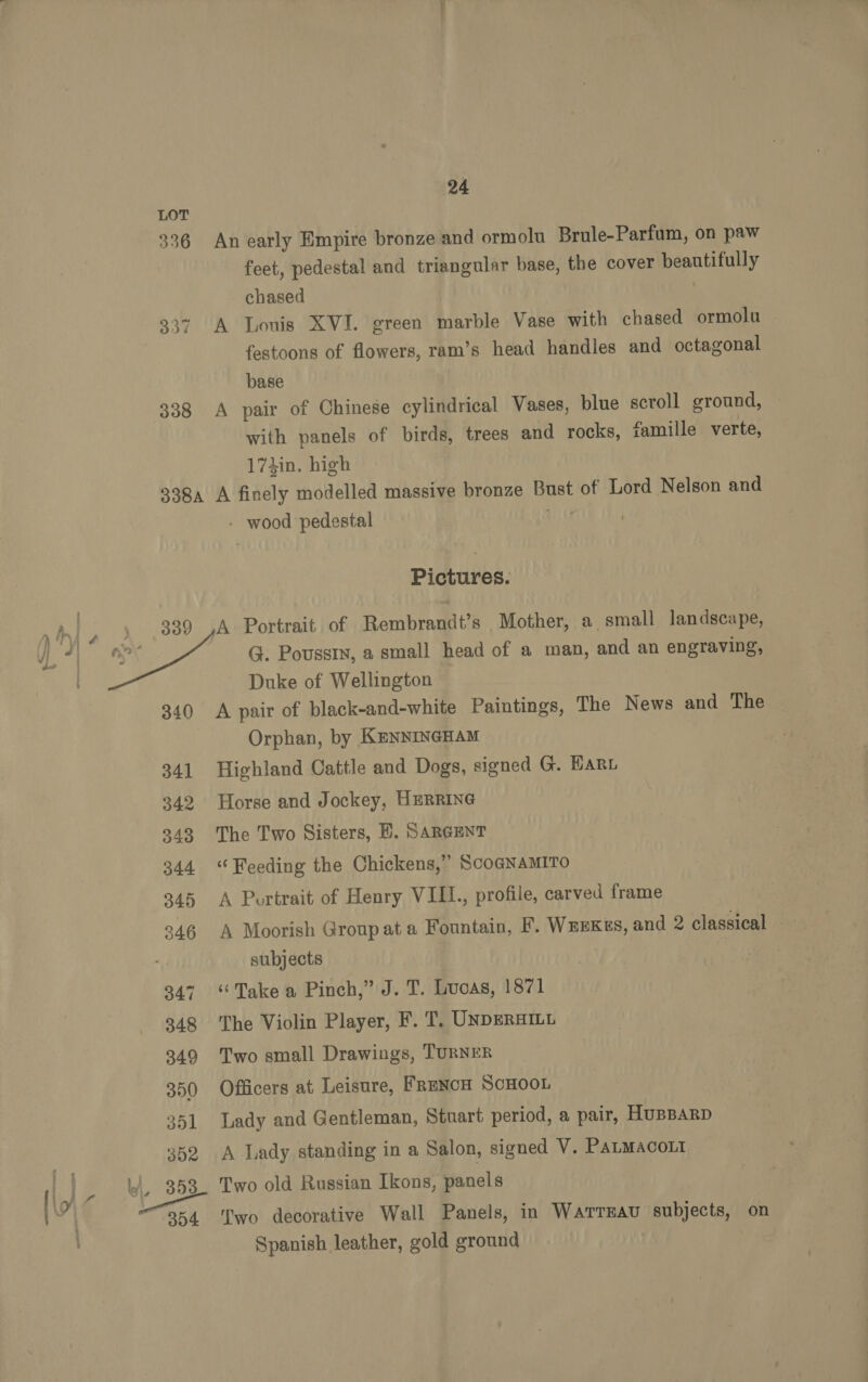  336 An early Empire bronze and ormolu Brule-Parfum, on paw feet, pedestal and triangular base, the cover beautifully chased : 337 A Louis XVI. green marble Vase with chased ormolu festoons of flowers, ram’s head handles and octagonal base 338 A pair of Chinese cylindrical Vases, blue scroll ground, with panels of birds, trees and rocks, famille verte, 174in. high 338a A finely modelled massive bronze Bust of Lord Nelson and - wood pedestal vig . Pictures. A Portrait of Rembrandt’s Mother, a small landscape, G. Poussin, a small head of a man, and an engraving, Duke of Wellington 340 A pair of black-and-white Paintings, The News and The Orphan, by KENNINGHAM 341 Highland Cattle and Dogs, signed G. Hari 342 Horse and Jockey, HERRING 243 The Two Sisters, B. SARGENT 344 ‘Weeding the Chickens,” ScoGNAMITO 345 A Portrait of Henry VIII., profile, carved frame 246 A Moorish Group at a Fountain, F. WEEKES, and 2 classical - subjects 347 “Take a Pinch,” J. T. Luoas, 1871 848 The Violin Player, F. T. UNDERHILL 349 Two small Drawings, TURNER 350 Officers at Leisure, FrENcH SCHOOL 351 Lady and Gentleman, Stuart period, a pair, HUBBARD 352 A Lady standing in a Salon, signed V. PaLmacout 353 Two old Russian Ikons, panels 354 ‘Two decorative Wall Panels, in Warreau subjects, on Spanish leather, gold ground