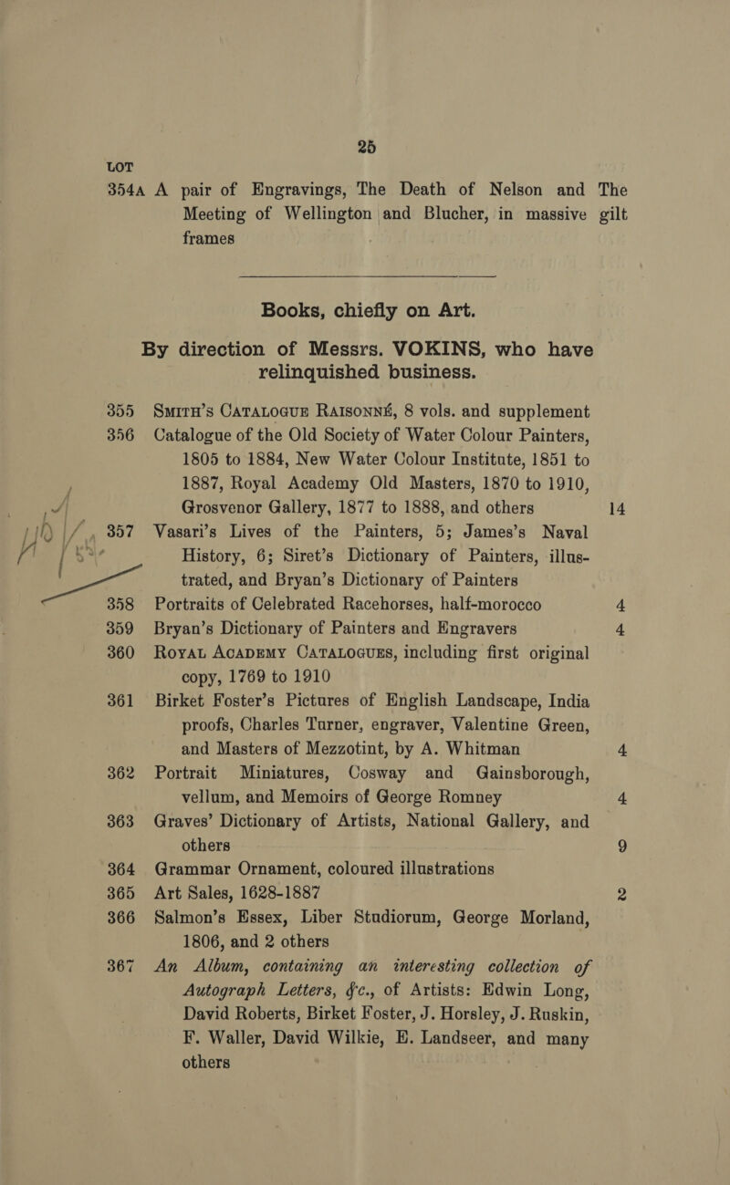 frames $< Books, chiefly on Art. relinquished business. SMITH’s CATALOGUE Ratsonn&amp;, 8 vols. and supplement Catalogue of the Old Society of Water Colour Painters, 1805 to 1884, New Water Colour Institute, 1851 to 1887, Royal Academy Old Masters, 1870 to 1910, Grosvenor Gallery, 1877 to 1888, and others Vasari’s Lives of the Painters, 5; James’s Naval History, 6; Siret’s Dictionary of Painters, illus- trated, and Bryan’s Dictionary of Painters Portraits of Celebrated Racehorses, half-morocco Bryan’s Dictionary of Painters and Engravers Roya AcADEMY CATALOGUES, including first original copy, 1769 to 1910 Birket Foster’s Pictures of English Landscape, India proofs, Charles Turner, engraver, Valentine Green, and Masters of Mezzotint, by A. Whitman Portrait Miniatures, Cosway and Gainsborough, vellum, and Memoirs of George Romney Graves’ Dictionary of Artists, National Gallery, and others Grammar Ornament, coloured illustrations Art Sales, 1628-1887 Salmon’s Essex, Liber Studiorum, George Morland, 1806, and 2 others | An Album, containing an interesting collection of Autograph Letters, §c., of Artists: Edwin Long, David Roberts, Birket Foster, J. Horsley, J. Ruskin, F, Waller, David Wilkie, E. Landseer, and many others 14