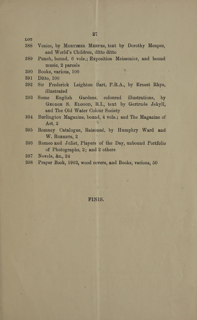 388 389 390 391 392 393 394 395 396 397 398 2% Venice, by Mortimer Menpus, text by Dorothy Menpes, and World’s Children, ditto ditto Punch, bound, 6 vols.; Exposition Meissonier, and bound music, 2 parcels Books, various, 100 Ditto, 100 Sir Frederick Leighton Bart, P.R.A., by Ernest Rhys, illustrated Some English Gardens, coloured illustrations, by Grorce 8. Eta@oop, R.I., text by Gertrude Jekyll, and The Old Water Colour Society Burlingtou Magazine, bound, 4 vols.; and The Magazine of Art, 2 o Romney Catalogue, Raisonné, by Humphry Ward and W. Roperts, 2 Romeo and Juliet, Players of the Day, unbound Portfolio of Photographs, 2; and 2 others Novels, &amp;c., 24 Prayer Book, 1903, wood covers, and Books, various, 50 FINIS.