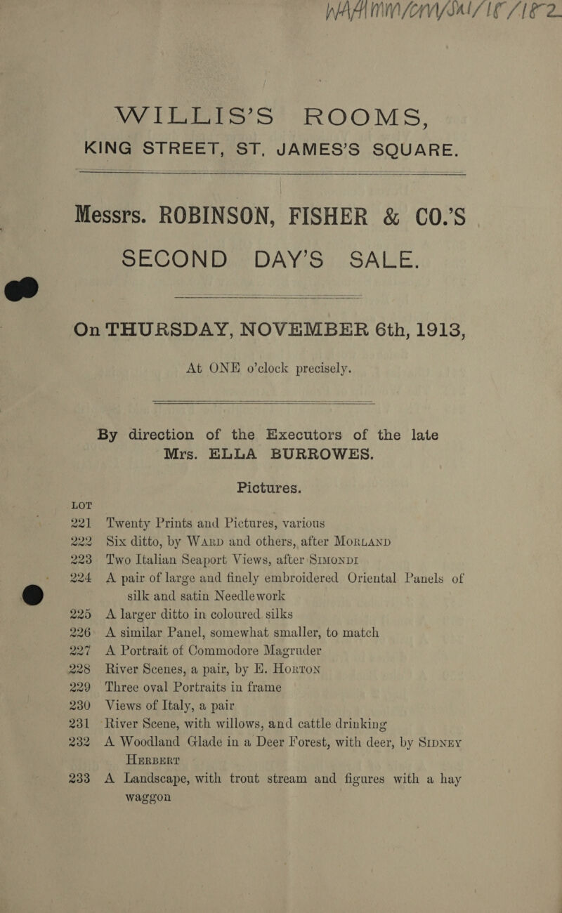 VY Ero &gt; ROOMS, KING STREET, ST, JAMES’S SQUARE. Messrs. ROBINSON, FISHER &amp; CO.’S SECOND DAY’S SALE. On THURSDAY, NOVEMBER 6th, 19138, At ONE o’clock precisely.   By direction of the Executors of the late Mrs. ELLA BURROWES. Pictures. LOT , 221 Twenty Prints and Pictures, various 222 Six ditto, by Warp and others, after Mortanp 223 Two Italian Seaport Views, after Smmonpr 224 A pair of large and finely embroidered Oriental Panels of silk and satin Needlework 225 A larger ditto in coloured silks 226 &lt;A similar Panel, somewhat smaller, to match 227 A Portrait of Commodore Magruder 228 River Scenes, a pair, by HE. Horton 229 Three oval Portraits in frame 230 Views of Italy, a pair 231 River Scene, with willows, and cattle drinking 232 A Woodland Glade in a Deer Forest, with deer, by Srpney HERBERT 233 A Landscape, with trout stream and figures with a hay waggon