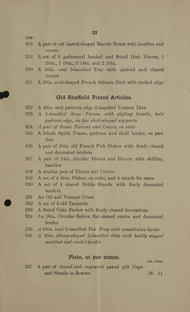  318 319 320 32 | 337 23 A pair of cut barrel-shaped Biscuit Boxes with handles and covers A set of 6 gadrooned banded and fluted Dish Covers, 1 20in., 1 18in., 2 141n. and 2 10in. A 26in. oval 2-handled Tray with pierced and chased border A 28in. oval-shaped French Salmon Dish with reeded edge Old Sheffield Plated Articles. A 26in. oval gadroon edge 2-handled Venison Dish _ A 2-handled Soup Tureen with shifting handle, bold gadroon edge, on fine shell-shaped supports A pair of Sauce Tureens and Covers, en suite A 3-hole Spirit Frame, gadroon and shell border, on paw feet A pair of 20in. old French Fish Dishes with finely chased and decorated borders A pair of 14in. circular Dishes and Covers with shifting handles A similar pair of Dishes and Covers A set of 4 ditto Dishes, en suite, and 4 stands for same A set of 4 chased Bottle Stands with finely decorated borders An Oil and Vinegar Cruet A set of 3 old Tankards A fluted Cake Basket with finely chased decorations An 18in. Circular Salver, flat chased centre and decorated border A 28in. oval 2-handled Tea Tray with convoloulus border A 30in. oblong-shaped 2-handled ditto with boldly shaped moulded and reeded border Plate, at per ounce. | ozs. dwts, A pair of chased and engraved parcel gilt Cups and Stands in flowers Sick)