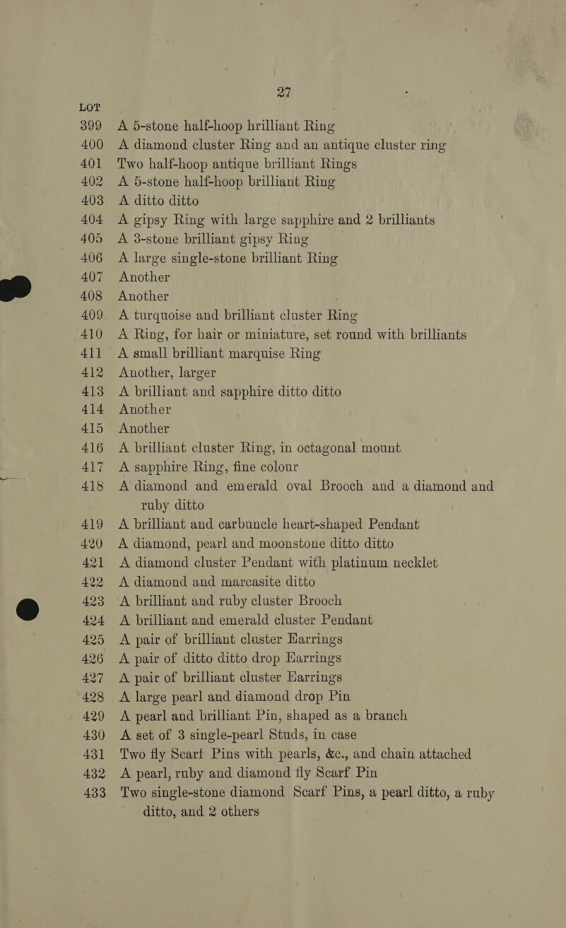 399 400 401 402 403 404 405 406 407 408 409 410 411 412 413 414 415 416 417 418 419 420 421 422 423 424 425 426 427 428 429 430 431 432 433 ad A 5-stone half-hoop hrilliant Ring A diamond cluster Ring and an antique cluster ring Two half-hoop antique brilliant Rings A 5-stone half-hoop brilliant Ring A ditto ditto A gipsy Ring with large sapphire and 2 brilliants A 38-stone brilliant gipsy Ring A large single-stone brilliant Ring Another Another A turquoise and brilliant cluster Ring A Ring, for hair or miniature, set round with brilliants A small brilliant marquise Ring Another, larger A brilliant and sapphire ditto ditto Another Another A brilliant cluster Ring, in octagonal mount A sapphire Ring, fine colour A diamond and emerald oval Brooch and a diamond and ruby ditto A brilliant and carbuncle heart-shaped Pendant A diamond, pearl and moonstone ditto ditto A diamond cluster Pendant with platinum necklet A diamond and marcasite ditto A brilliant and ruby cluster Brooch A brilliant and emerald cluster Pendant A pair of brilliant cluster Harrings A pair of ditto ditto drop Harrings A pair of brilliant cluster Earrings A large pearl and diamond drop Pin A pearl and brilliant Pin, shaped as a branch A set of 3 single-pearl Studs, in case Two fly Scarf Pins with pearls, &amp;., and chain attached A pearl, ruby and diamond fly Scarf Pin Two single-stone diamond Scarf Pins, a pearl ditto, a ruby