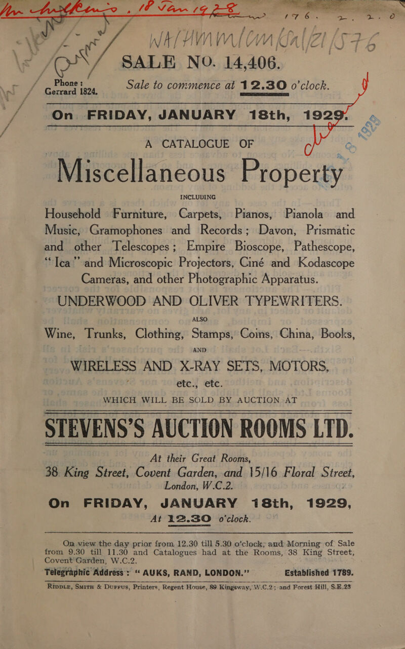     whllnn ALC WW SALE NO. 14,406. ' _ Phone: Sale to commence at 12.30 o'clock. Gerrard 1824. eR ETT On FRIDAY, JANUARY 18th, 192     A CATALOGUE OF Miscellaneous Property ; INCLUDING Household Furniture, Carpets, Pianos, Pianola’ and Music, Gramophones and Records; Davon, Prismatic and other Telescopes; Empire Bioscope, Pathescope, ‘Tea’ and Microscopic Projectors, Ciné and Kodascope Cameras, and other Photographic Apparatus. UNDERWOOD AND OLIVER TYPEWRITERS. Wine, Trunks, Clothing, Stamps, Coins, yee Books, AND No AND X-RAY SETS, MOTORS, etc., etc. WHICH WILL BE SOLD BY AUCTION AT STEVENS’ S AUCTION ROOMS LTD. At their Great Rooms, 38. King Street, Covent Garden, and 15/16 Floral brett London, W.C.2. On FRIDAY, JANUARY 18th, 1929. At 12.30 o'clock. ; On. view the day prior from. 12.30 till 5.30 o’clock; and Morning of Sale from 9.30 till 11.30 and Catalogues had at the Rooms, 38 King Street, Covent Garden, W.C.2. Telegraphic Address: “ AUKS, RAND, LONDON.” Established 1789. RivpLe, Smirn &amp; Durrus, Printers, Regent House, 89 Kingsway, W.C.2 ; and Forest Hill, $.E,23